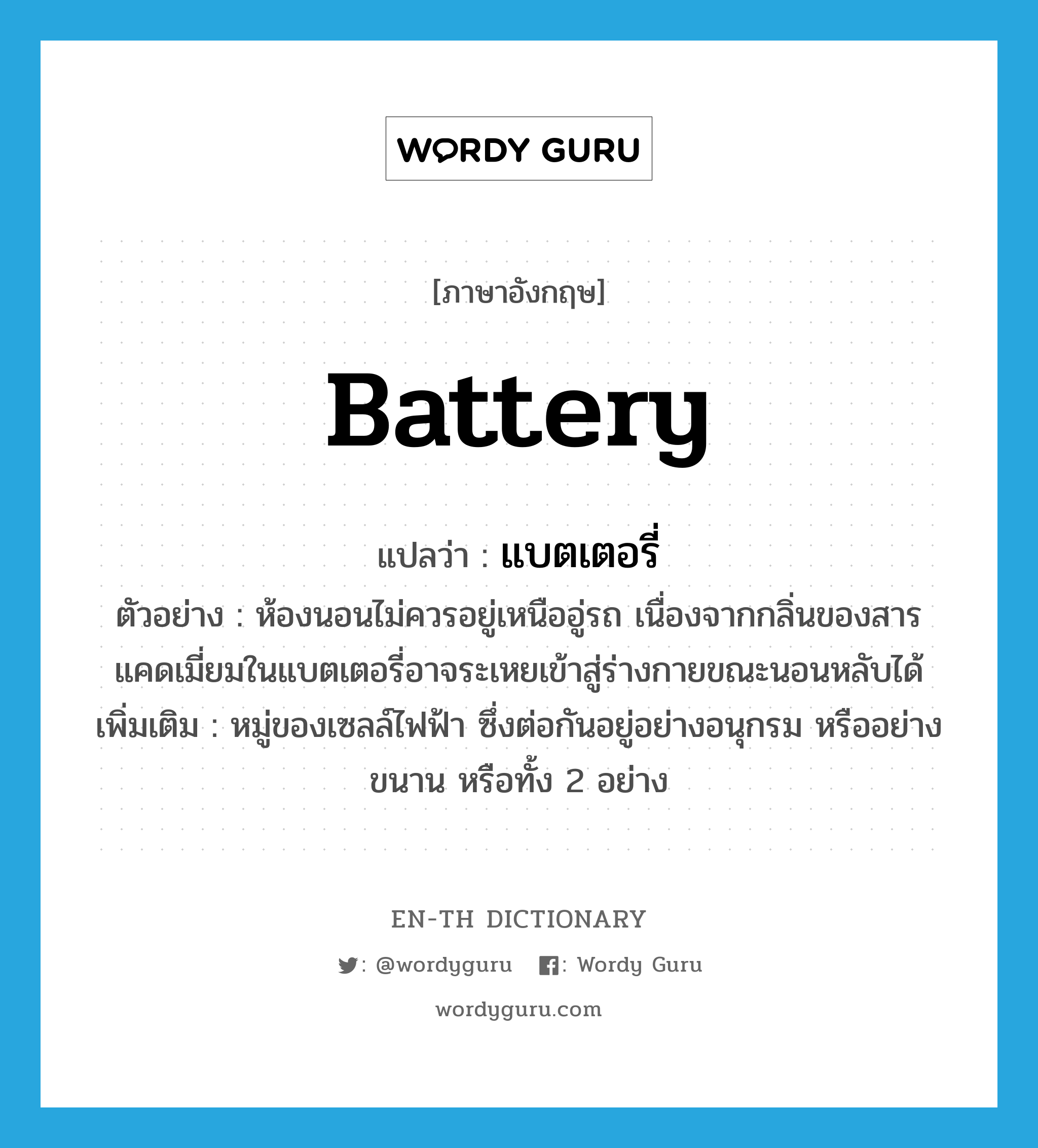 battery แปลว่า?, คำศัพท์ภาษาอังกฤษ battery แปลว่า แบตเตอรี่ ประเภท N ตัวอย่าง ห้องนอนไม่ควรอยู่เหนืออู่รถ เนื่องจากกลิ่นของสารแคดเมี่ยมในแบตเตอรี่อาจระเหยเข้าสู่ร่างกายขณะนอนหลับได้ เพิ่มเติม หมู่ของเซลล์ไฟฟ้า ซึ่งต่อกันอยู่อย่างอนุกรม หรืออย่างขนาน หรือทั้ง 2 อย่าง หมวด N