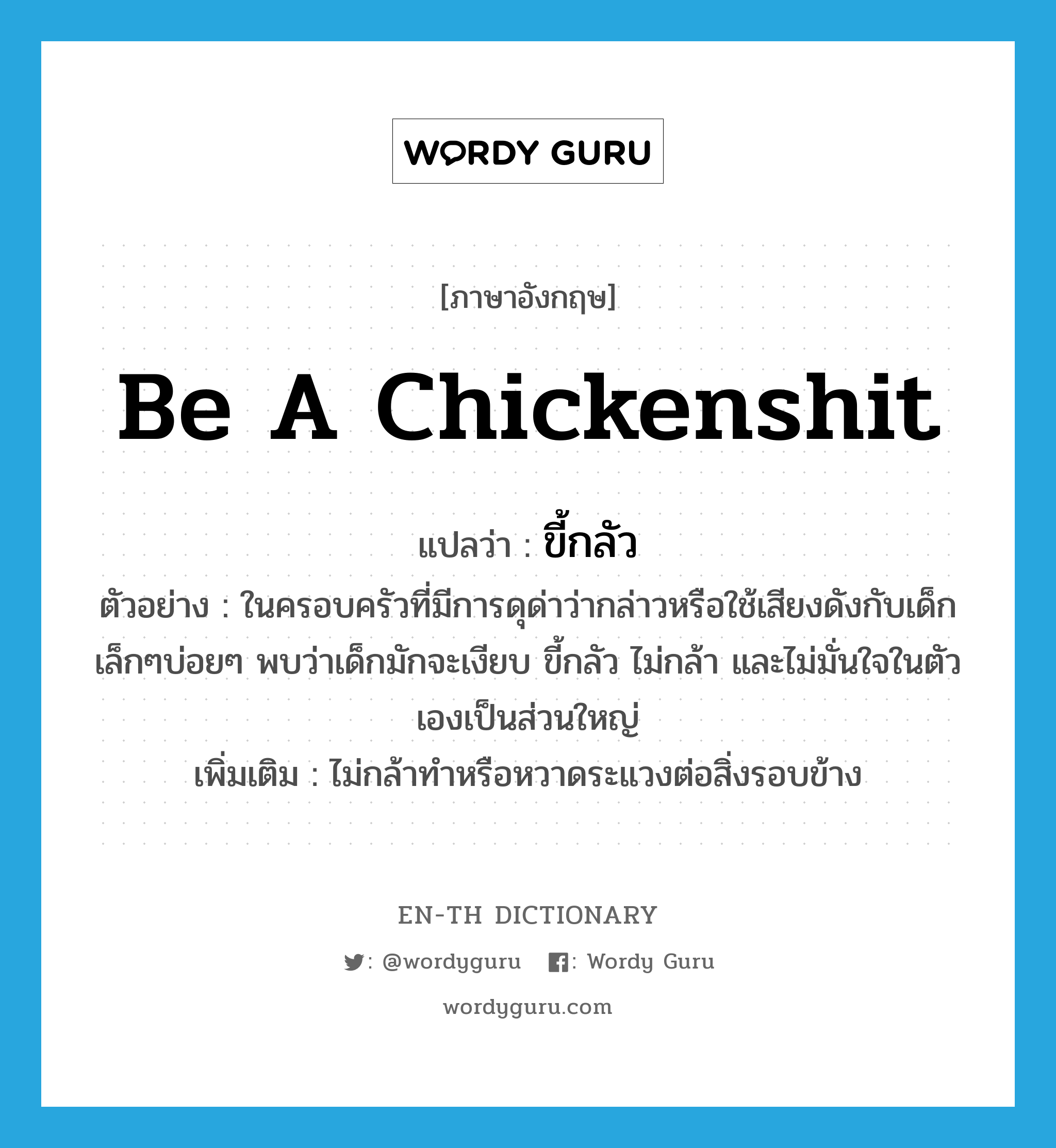 ขี้กลัว ภาษาอังกฤษ?, คำศัพท์ภาษาอังกฤษ ขี้กลัว แปลว่า be a chickenshit ประเภท V ตัวอย่าง ในครอบครัวที่มีการดุด่าว่ากล่าวหรือใช้เสียงดังกับเด็กเล็กๆบ่อยๆ พบว่าเด็กมักจะเงียบ ขี้กลัว ไม่กล้า และไม่มั่นใจในตัวเองเป็นส่วนใหญ่ เพิ่มเติม ไม่กล้าทำหรือหวาดระแวงต่อสิ่งรอบข้าง หมวด V