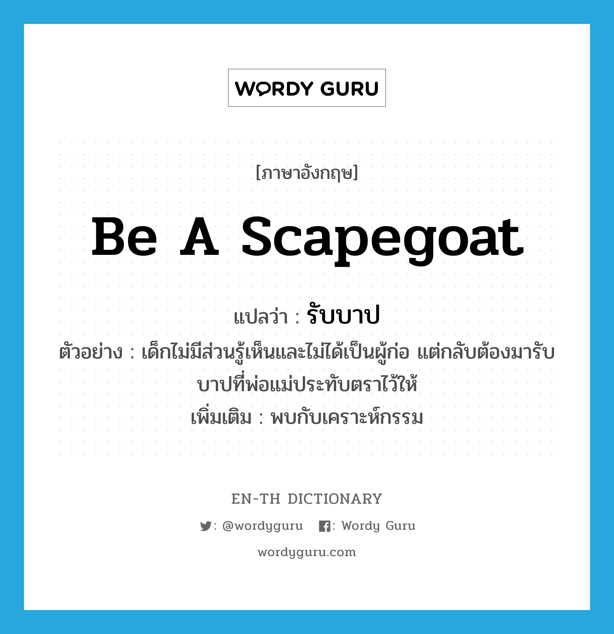 be a scapegoat แปลว่า?, คำศัพท์ภาษาอังกฤษ be a scapegoat แปลว่า รับบาป ประเภท V ตัวอย่าง เด็กไม่มีส่วนรู้เห็นและไม่ได้เป็นผู้ก่อ แต่กลับต้องมารับบาปที่พ่อแม่ประทับตราไว้ให้ เพิ่มเติม พบกับเคราะห์กรรม หมวด V