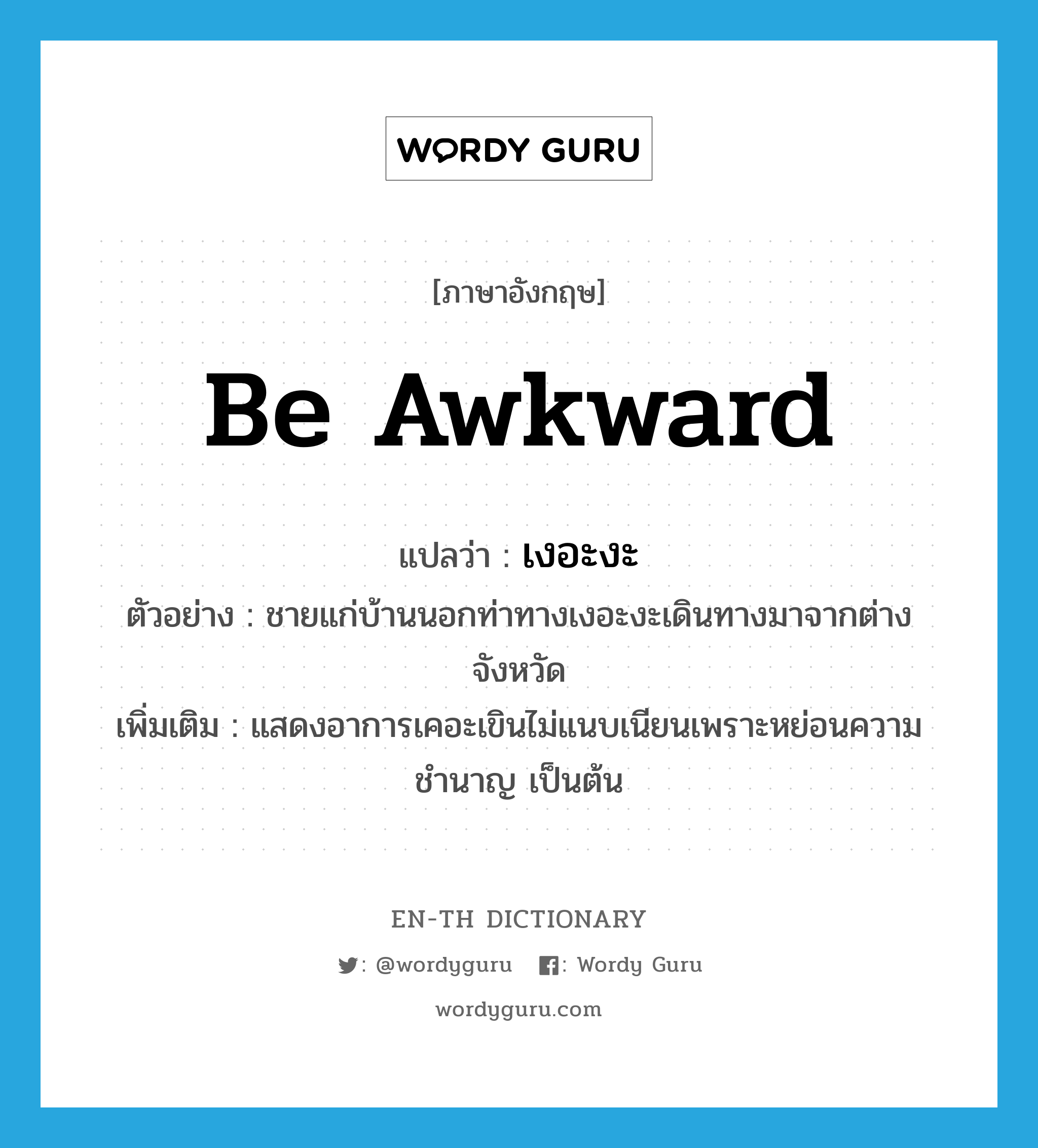 be awkward แปลว่า?, คำศัพท์ภาษาอังกฤษ be awkward แปลว่า เงอะงะ ประเภท V ตัวอย่าง ชายแก่บ้านนอกท่าทางเงอะงะเดินทางมาจากต่างจังหวัด เพิ่มเติม แสดงอาการเคอะเขินไม่แนบเนียนเพราะหย่อนความชำนาญ เป็นต้น หมวด V