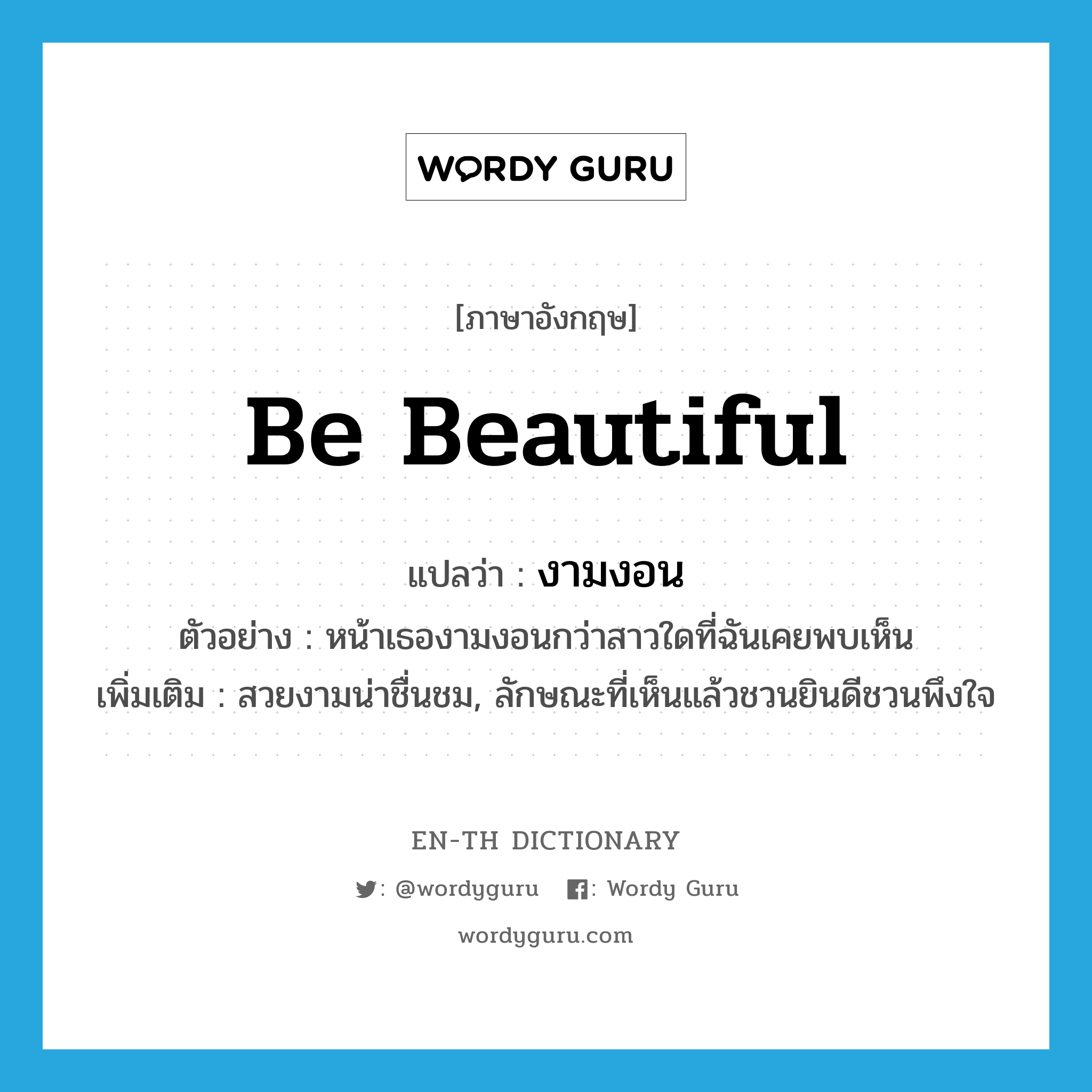 งามงอน ภาษาอังกฤษ?, คำศัพท์ภาษาอังกฤษ งามงอน แปลว่า be beautiful ประเภท V ตัวอย่าง หน้าเธองามงอนกว่าสาวใดที่ฉันเคยพบเห็น เพิ่มเติม สวยงามน่าชื่นชม, ลักษณะที่เห็นแล้วชวนยินดีชวนพึงใจ หมวด V