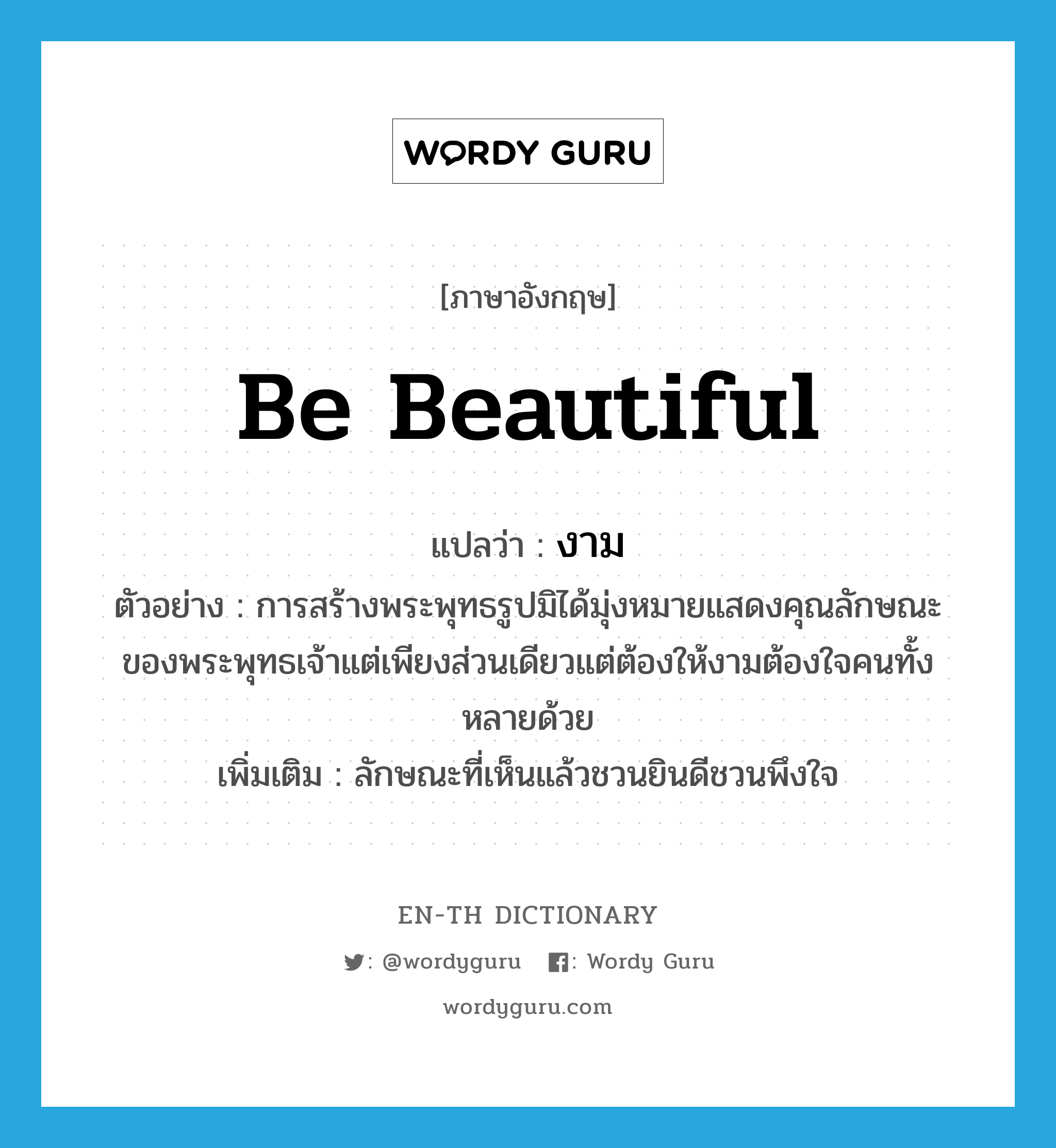 be beautiful แปลว่า?, คำศัพท์ภาษาอังกฤษ be beautiful แปลว่า งาม ประเภท V ตัวอย่าง การสร้างพระพุทธรูปมิได้มุ่งหมายแสดงคุณลักษณะของพระพุทธเจ้าแต่เพียงส่วนเดียวแต่ต้องให้งามต้องใจคนทั้งหลายด้วย เพิ่มเติม ลักษณะที่เห็นแล้วชวนยินดีชวนพึงใจ หมวด V