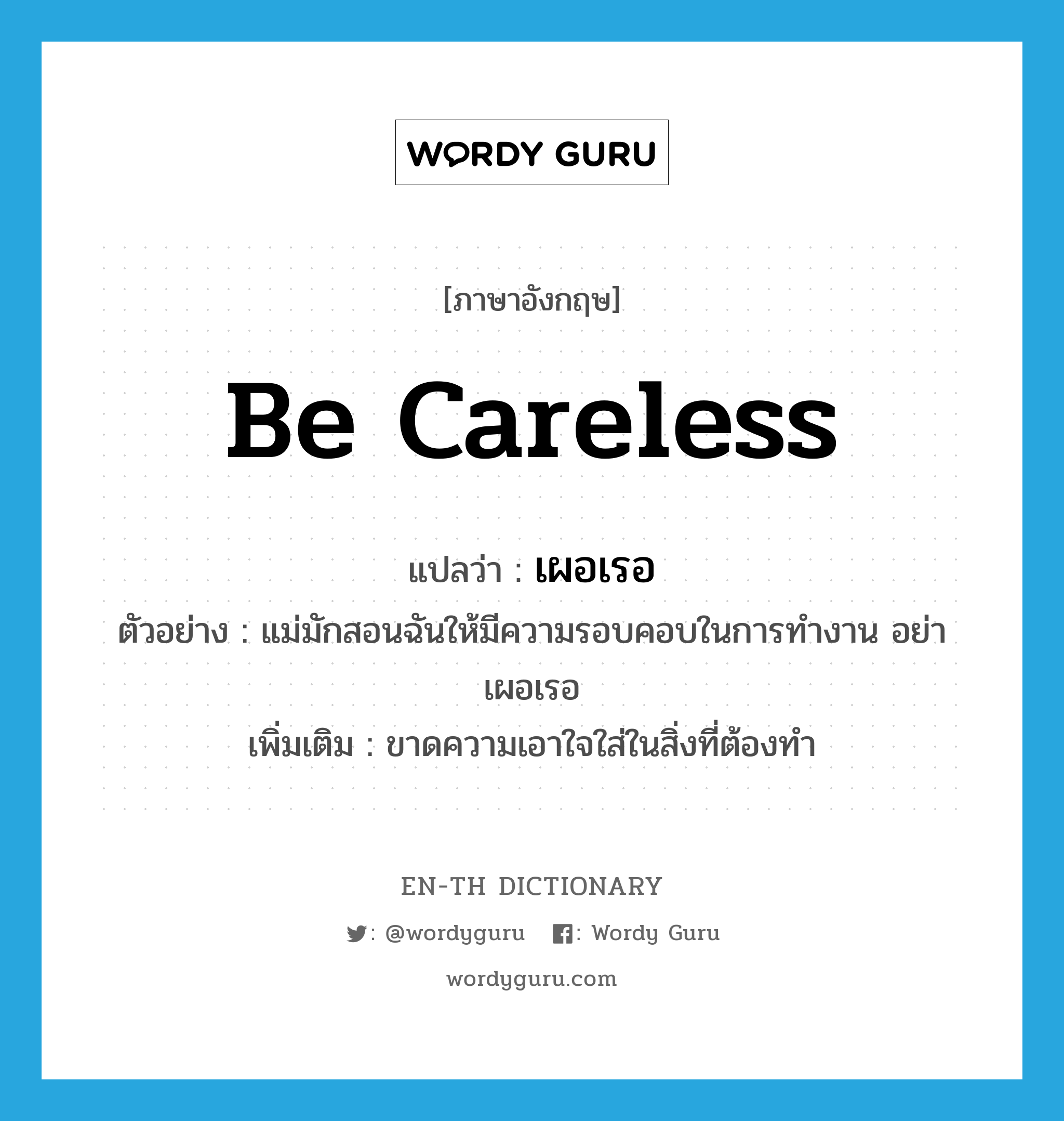 be careless แปลว่า?, คำศัพท์ภาษาอังกฤษ be careless แปลว่า เผอเรอ ประเภท V ตัวอย่าง แม่มักสอนฉันให้มีความรอบคอบในการทำงาน อย่าเผอเรอ เพิ่มเติม ขาดความเอาใจใส่ในสิ่งที่ต้องทํา หมวด V