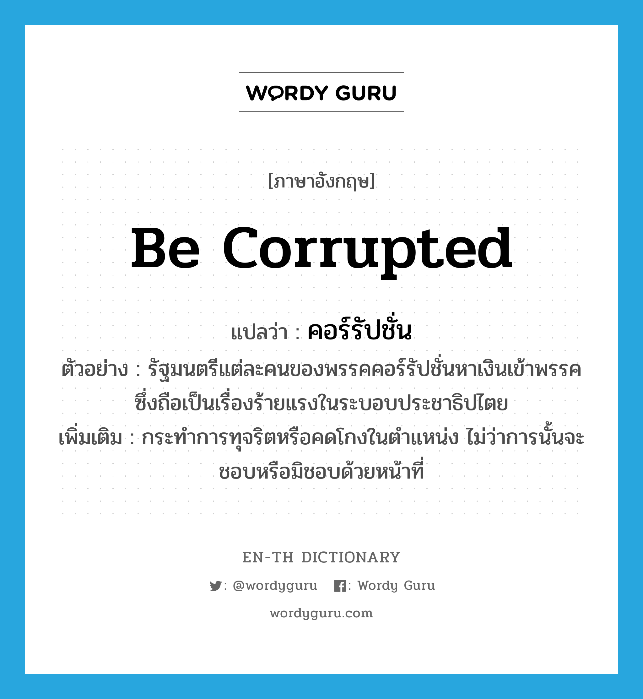 be corrupted แปลว่า?, คำศัพท์ภาษาอังกฤษ be corrupted แปลว่า คอร์รัปชั่น ประเภท V ตัวอย่าง รัฐมนตรีแต่ละคนของพรรคคอร์รัปชั่นหาเงินเข้าพรรค ซึ่งถือเป็นเรื่องร้ายแรงในระบอบประชาธิปไตย เพิ่มเติม กระทำการทุจริตหรือคดโกงในตำแหน่ง ไม่ว่าการนั้นจะชอบหรือมิชอบด้วยหน้าที่ หมวด V