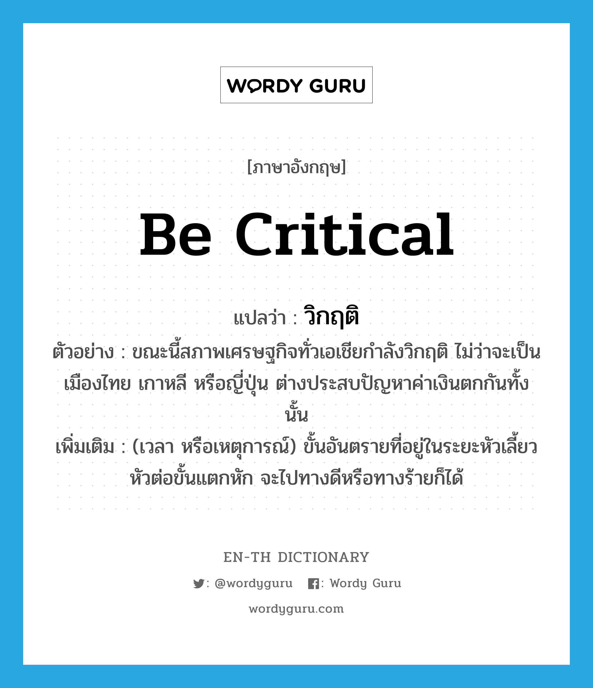 be critical แปลว่า?, คำศัพท์ภาษาอังกฤษ be critical แปลว่า วิกฤติ ประเภท V ตัวอย่าง ขณะนี้สภาพเศรษฐกิจทั่วเอเชียกำลังวิกฤติ ไม่ว่าจะเป็นเมืองไทย เกาหลี หรือญี่ปุ่น ต่างประสบปัญหาค่าเงินตกกันทั้งนั้น เพิ่มเติม (เวลา หรือเหตุการณ์) ขั้นอันตรายที่อยู่ในระยะหัวเลี้ยวหัวต่อขั้นแตกหัก จะไปทางดีหรือทางร้ายก็ได้ หมวด V