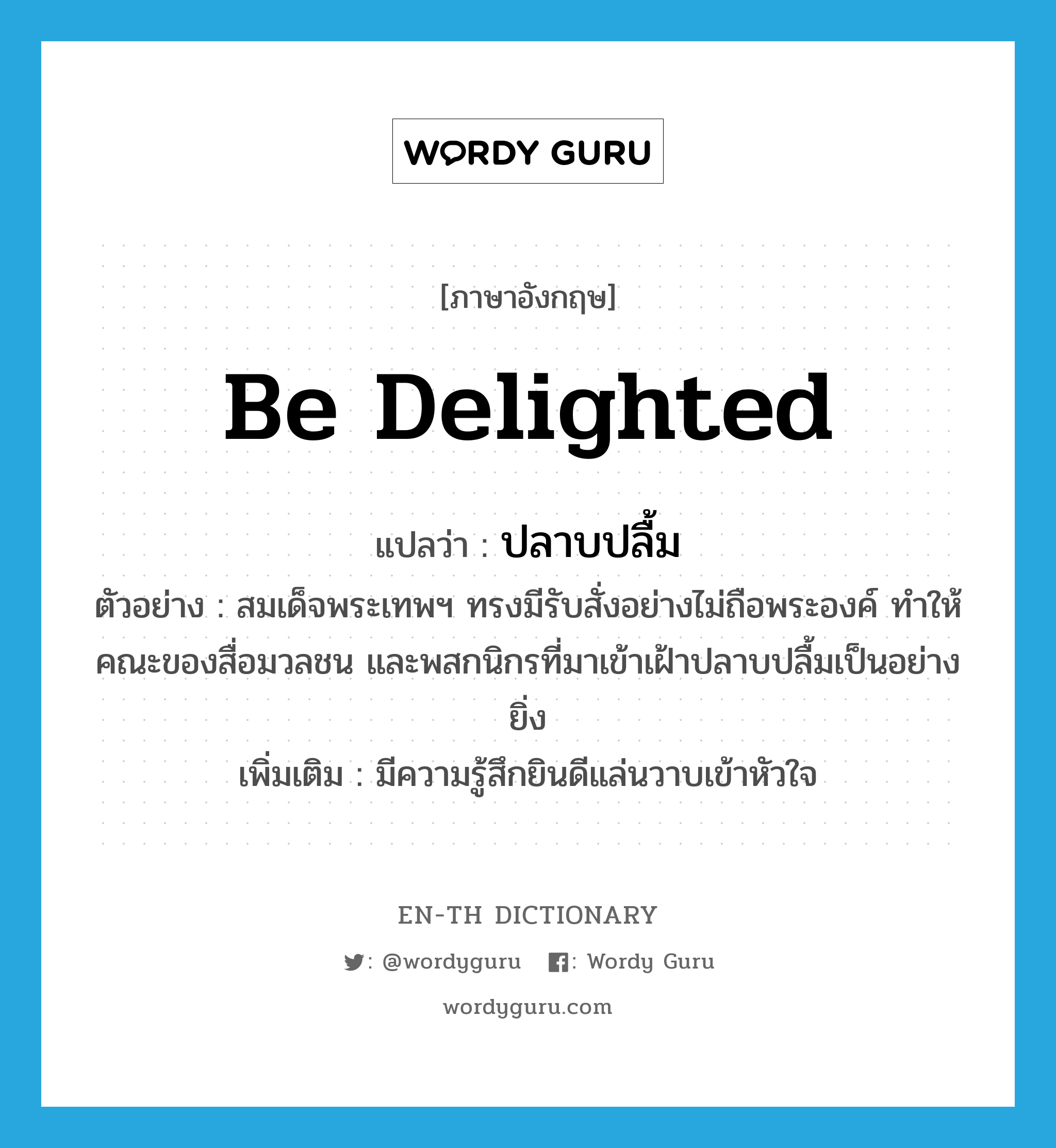 be delighted แปลว่า?, คำศัพท์ภาษาอังกฤษ be delighted แปลว่า ปลาบปลื้ม ประเภท V ตัวอย่าง สมเด็จพระเทพฯ ทรงมีรับสั่งอย่างไม่ถือพระองค์ ทำให้คณะของสื่อมวลชน และพสกนิกรที่มาเข้าเฝ้าปลาบปลื้มเป็นอย่างยิ่ง เพิ่มเติม มีความรู้สึกยินดีแล่นวาบเข้าหัวใจ หมวด V