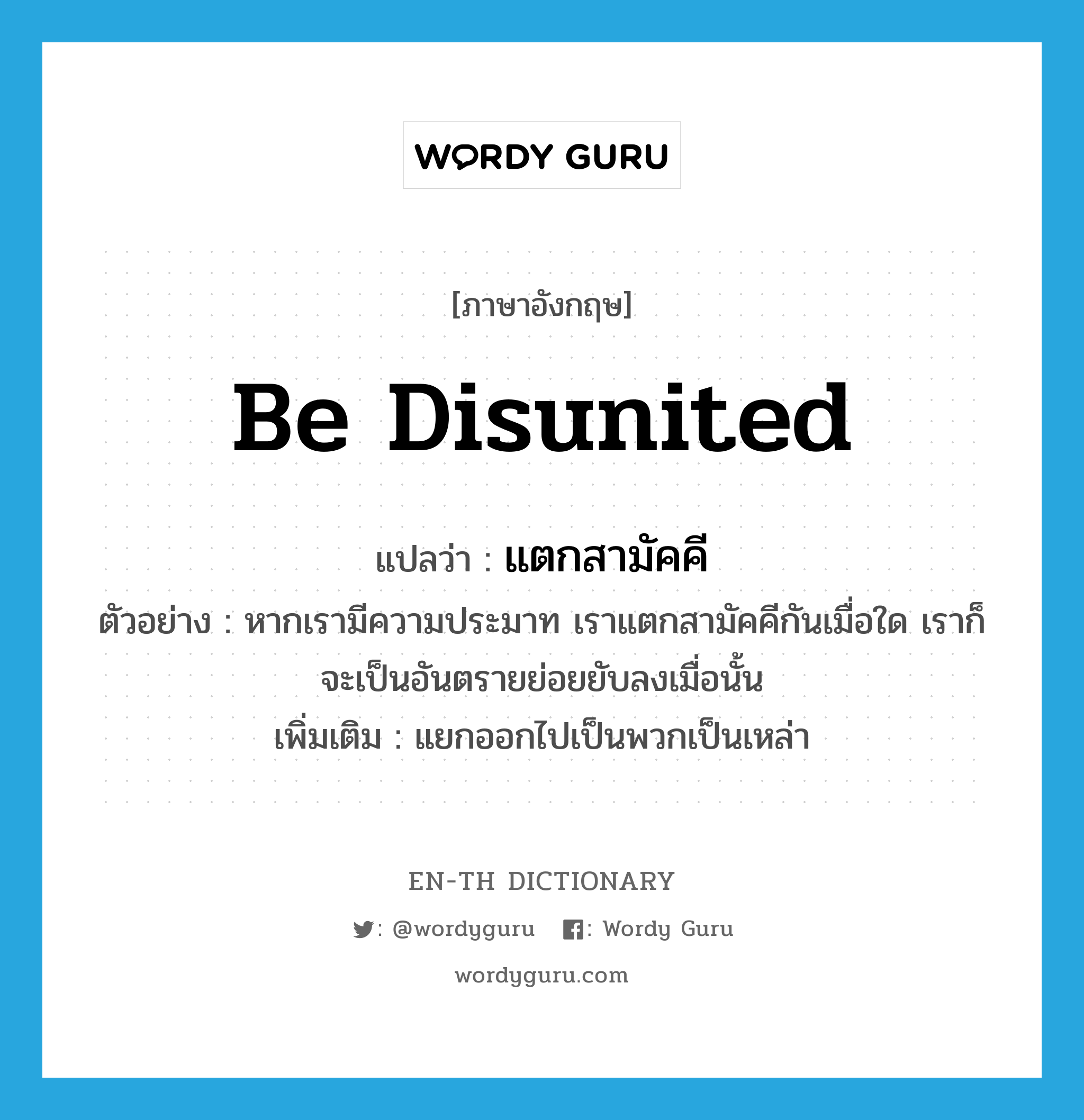 be disunited แปลว่า?, คำศัพท์ภาษาอังกฤษ be disunited แปลว่า แตกสามัคคี ประเภท V ตัวอย่าง หากเรามีความประมาท เราแตกสามัคคีกันเมื่อใด เราก็จะเป็นอันตรายย่อยยับลงเมื่อนั้น เพิ่มเติม แยกออกไปเป็นพวกเป็นเหล่า หมวด V