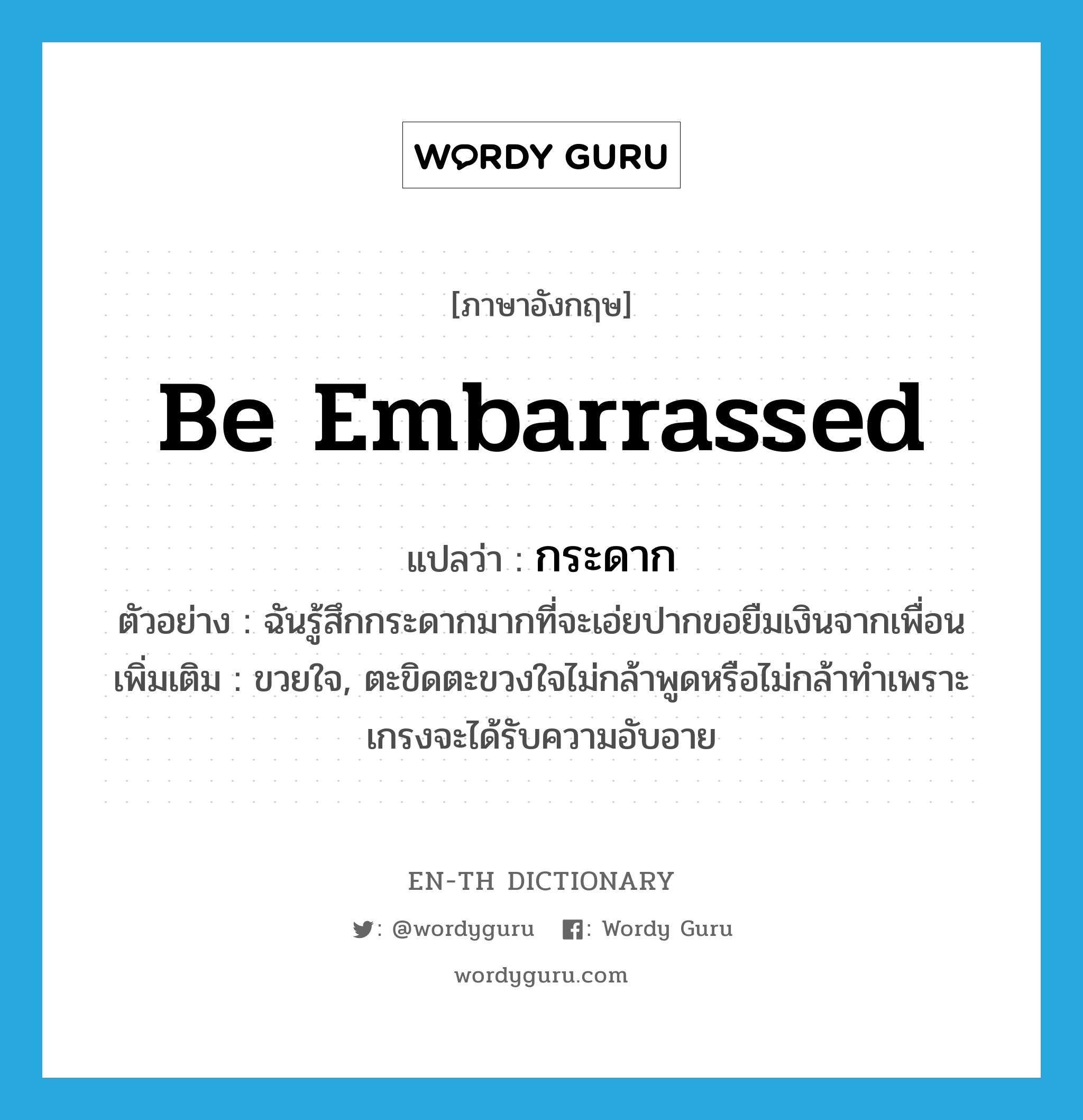 be embarrassed แปลว่า?, คำศัพท์ภาษาอังกฤษ be embarrassed แปลว่า กระดาก ประเภท V ตัวอย่าง ฉันรู้สึกกระดากมากที่จะเอ่ยปากขอยืมเงินจากเพื่อน เพิ่มเติม ขวยใจ, ตะขิดตะขวงใจไม่กล้าพูดหรือไม่กล้าทำเพราะเกรงจะได้รับความอับอาย หมวด V