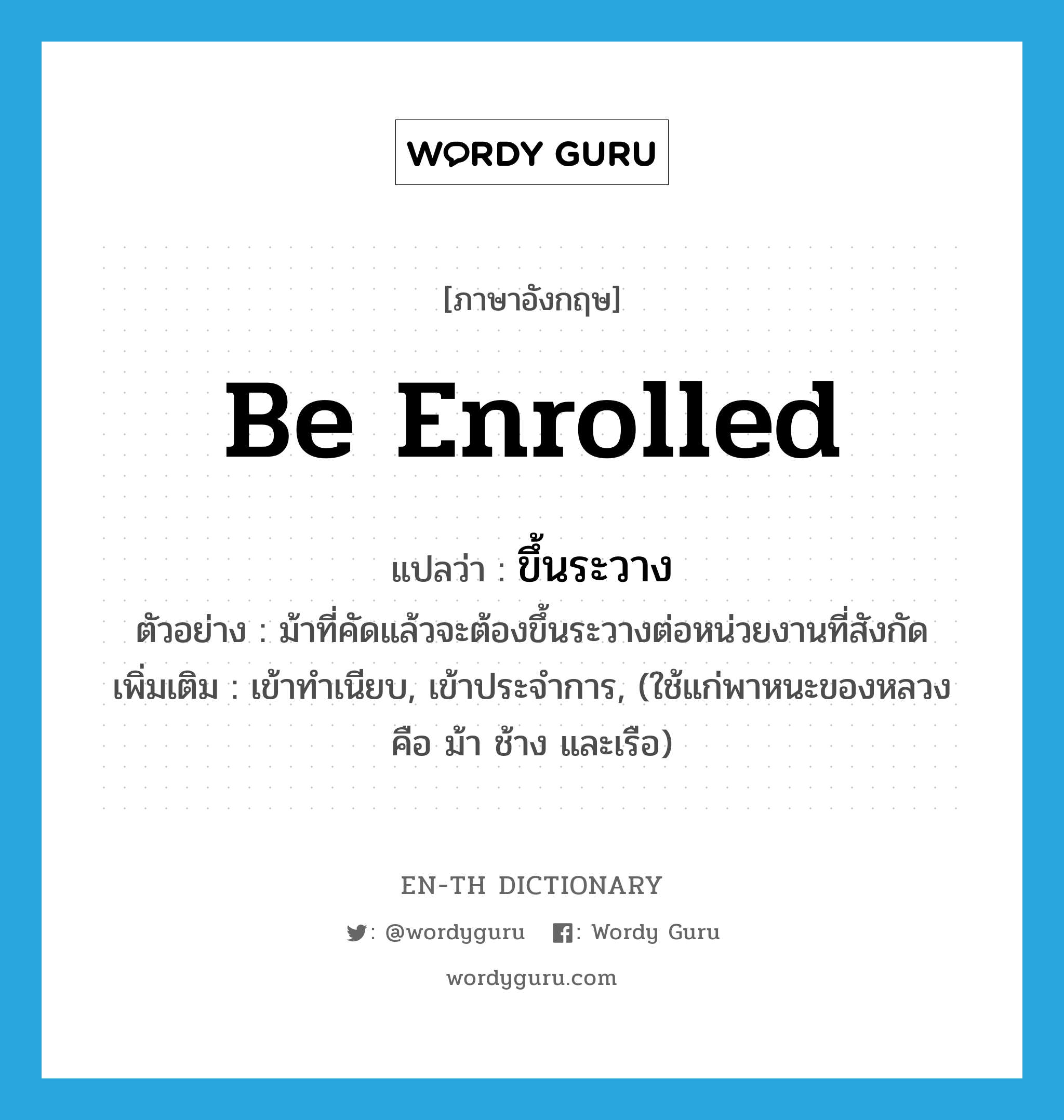 be enrolled แปลว่า?, คำศัพท์ภาษาอังกฤษ be enrolled แปลว่า ขึ้นระวาง ประเภท V ตัวอย่าง ม้าที่คัดแล้วจะต้องขึ้นระวางต่อหน่วยงานที่สังกัด เพิ่มเติม เข้าทำเนียบ, เข้าประจำการ, (ใช้แก่พาหนะของหลวง คือ ม้า ช้าง และเรือ) หมวด V