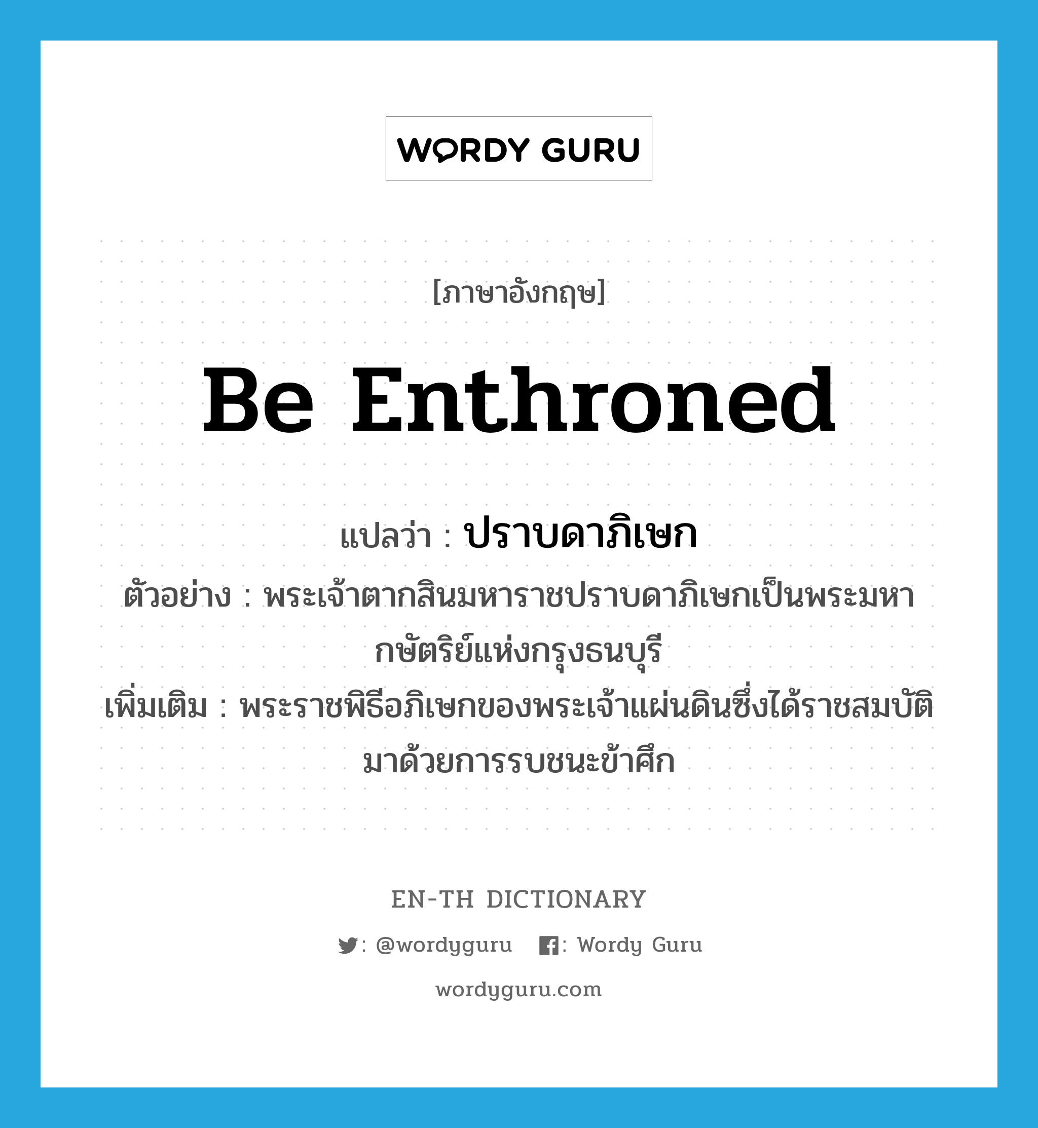 be enthroned แปลว่า?, คำศัพท์ภาษาอังกฤษ be enthroned แปลว่า ปราบดาภิเษก ประเภท V ตัวอย่าง พระเจ้าตากสินมหาราชปราบดาภิเษกเป็นพระมหากษัตริย์แห่งกรุงธนบุรี เพิ่มเติม พระราชพิธีอภิเษกของพระเจ้าแผ่นดินซึ่งได้ราชสมบัติมาด้วยการรบชนะข้าศึก หมวด V