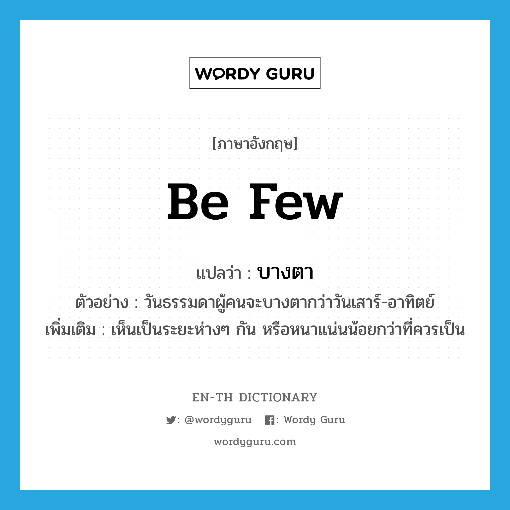 be few แปลว่า?, คำศัพท์ภาษาอังกฤษ be few แปลว่า บางตา ประเภท V ตัวอย่าง วันธรรมดาผู้คนจะบางตากว่าวันเสาร์-อาทิตย์ เพิ่มเติม เห็นเป็นระยะห่างๆ กัน หรือหนาแน่นน้อยกว่าที่ควรเป็น หมวด V