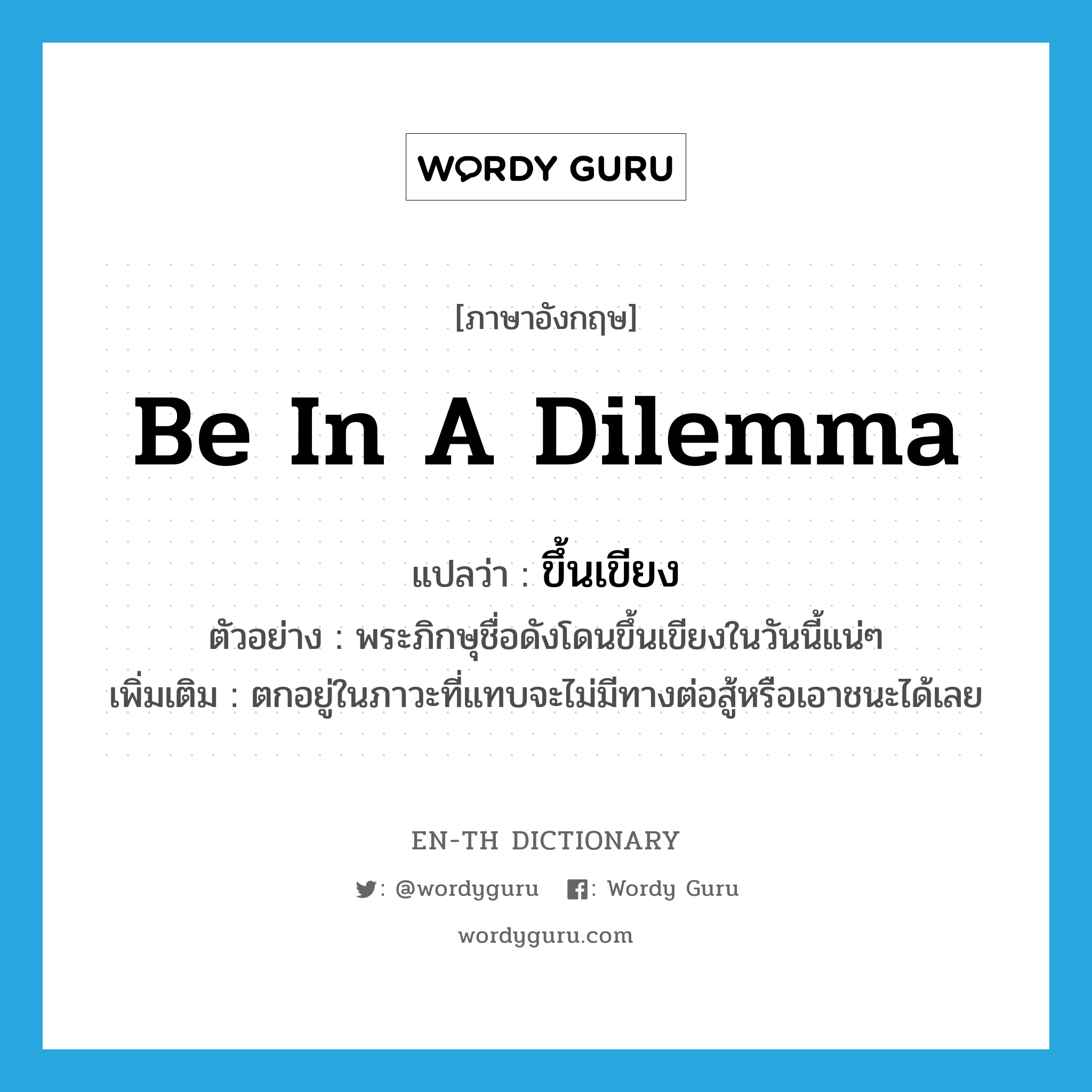 be in a dilemma แปลว่า?, คำศัพท์ภาษาอังกฤษ be in a dilemma แปลว่า ขึ้นเขียง ประเภท V ตัวอย่าง พระภิกษุชื่อดังโดนขึ้นเขียงในวันนี้แน่ๆ เพิ่มเติม ตกอยู่ในภาวะที่แทบจะไม่มีทางต่อสู้หรือเอาชนะได้เลย หมวด V