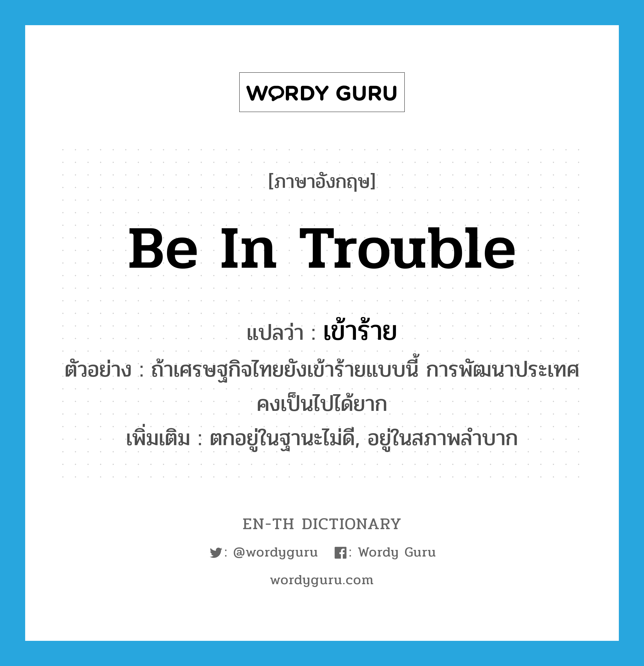 be in trouble แปลว่า?, คำศัพท์ภาษาอังกฤษ be in trouble แปลว่า เข้าร้าย ประเภท V ตัวอย่าง ถ้าเศรษฐกิจไทยยังเข้าร้ายแบบนี้ การพัฒนาประเทศคงเป็นไปได้ยาก เพิ่มเติม ตกอยู่ในฐานะไม่ดี, อยู่ในสภาพลำบาก หมวด V