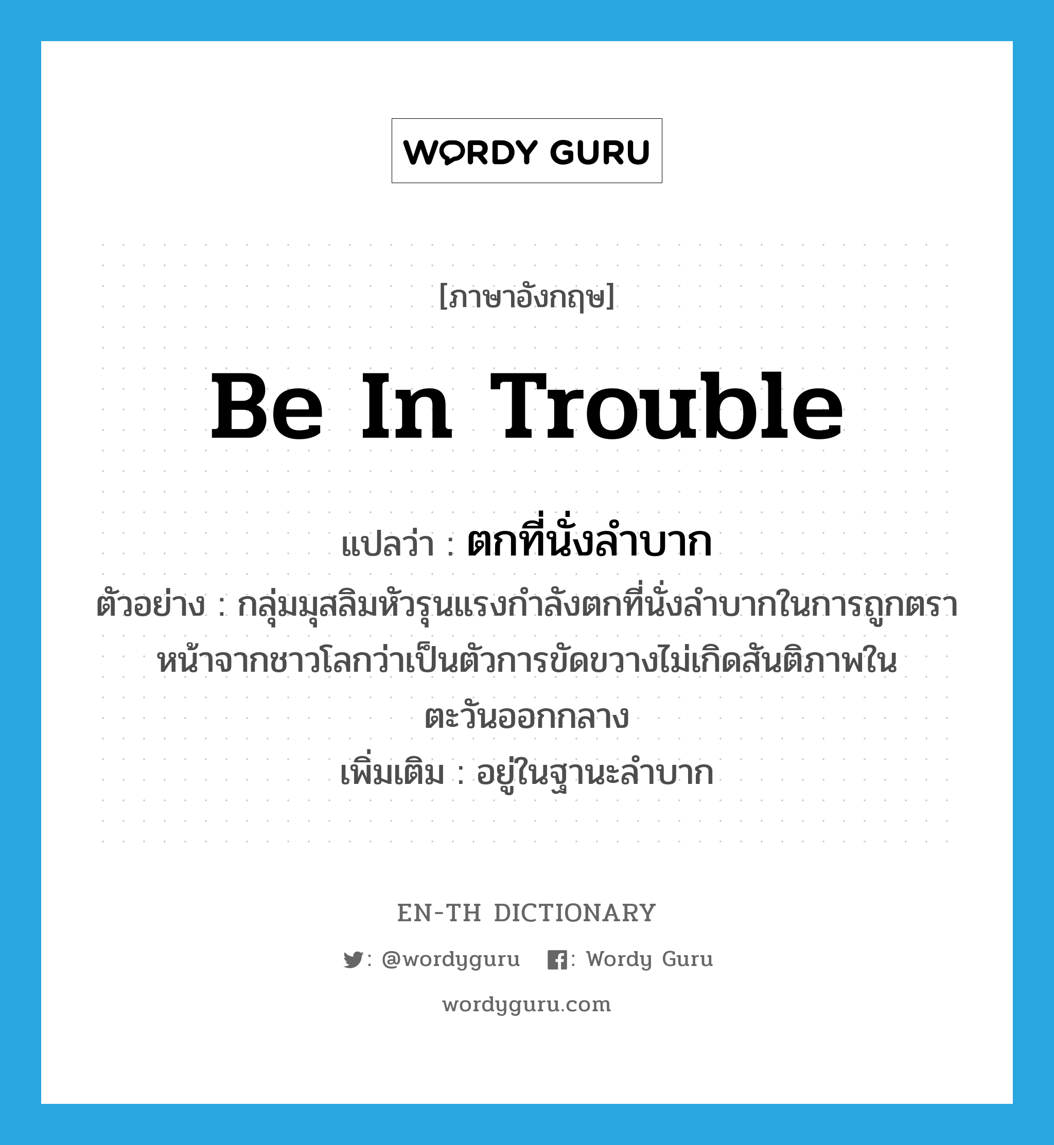 be in trouble แปลว่า?, คำศัพท์ภาษาอังกฤษ be in trouble แปลว่า ตกที่นั่งลำบาก ประเภท V ตัวอย่าง กลุ่มมุสลิมหัวรุนแรงกำลังตกที่นั่งลำบากในการถูกตราหน้าจากชาวโลกว่าเป็นตัวการขัดขวางไม่เกิดสันติภาพในตะวันออกกลาง เพิ่มเติม อยู่ในฐานะลำบาก หมวด V