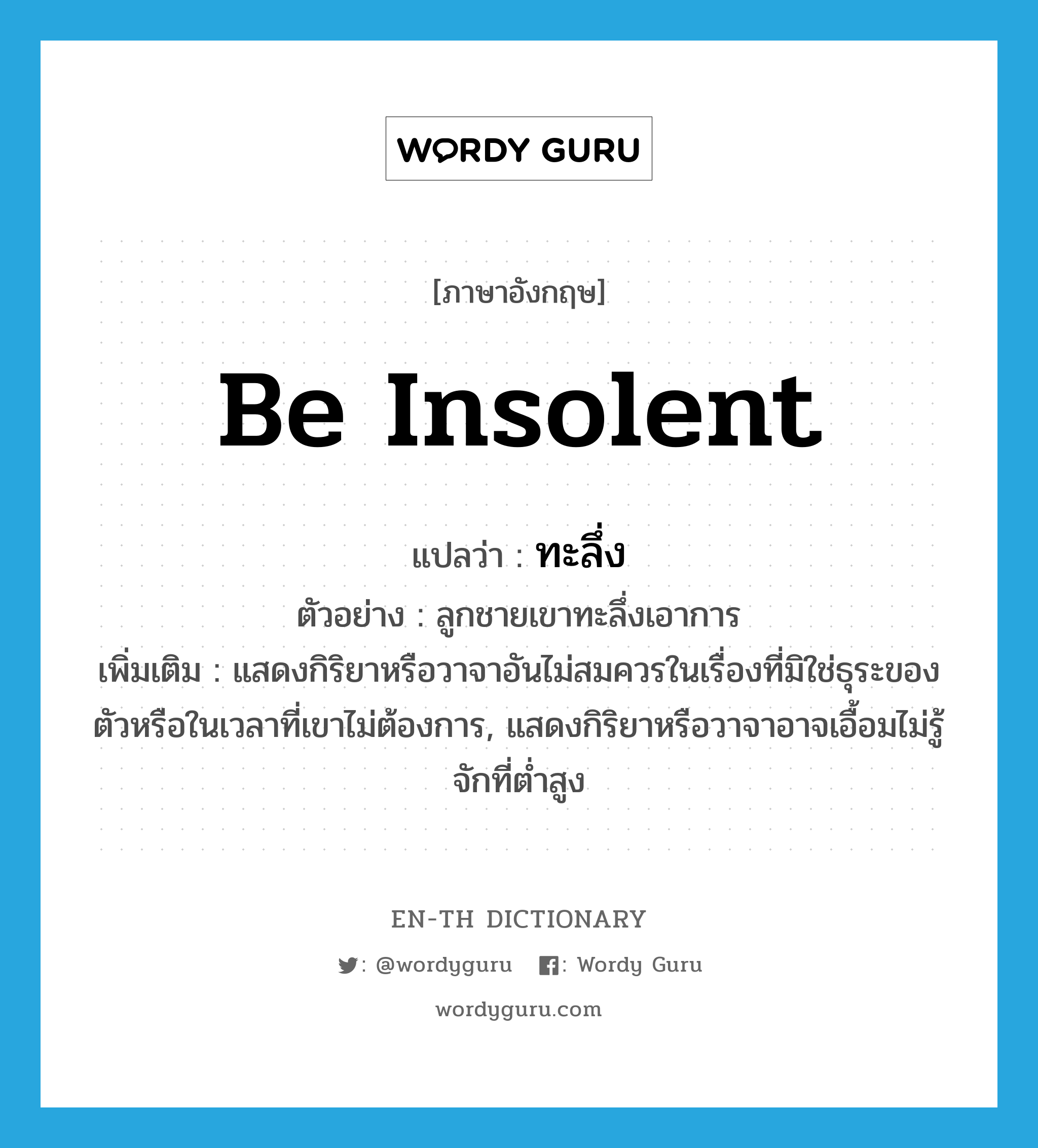 be insolent แปลว่า?, คำศัพท์ภาษาอังกฤษ be insolent แปลว่า ทะลึ่ง ประเภท V ตัวอย่าง ลูกชายเขาทะลึ่งเอาการ เพิ่มเติม แสดงกิริยาหรือวาจาอันไม่สมควรในเรื่องที่มิใช่ธุระของตัวหรือในเวลาที่เขาไม่ต้องการ, แสดงกิริยาหรือวาจาอาจเอื้อมไม่รู้จักที่ต่ำสูง หมวด V