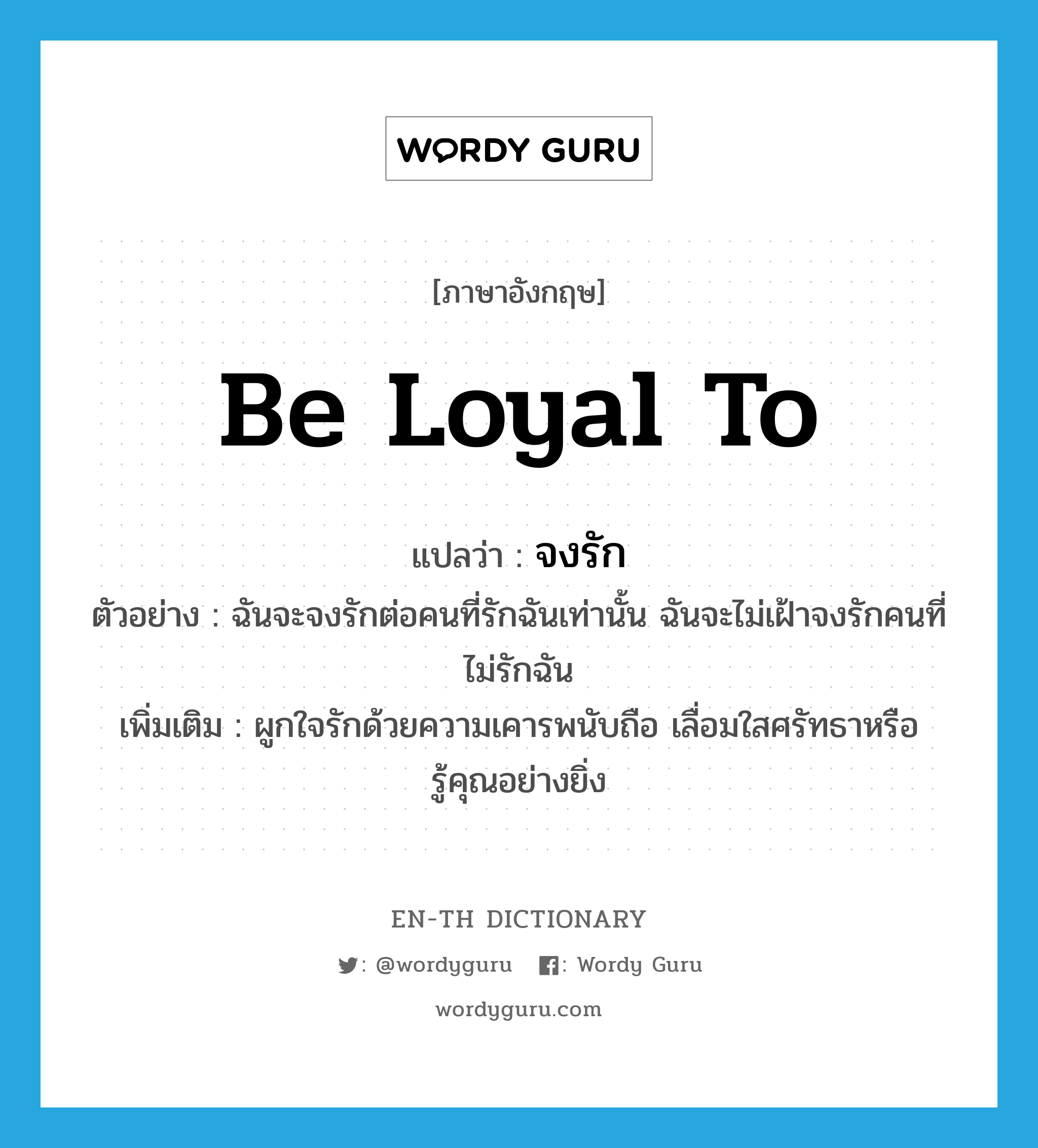 จงรัก ภาษาอังกฤษ?, คำศัพท์ภาษาอังกฤษ จงรัก แปลว่า be loyal to ประเภท V ตัวอย่าง ฉันจะจงรักต่อคนที่รักฉันเท่านั้น ฉันจะไม่เฝ้าจงรักคนที่ไม่รักฉัน เพิ่มเติม ผูกใจรักด้วยความเคารพนับถือ เลื่อมใสศรัทธาหรือรู้คุณอย่างยิ่ง หมวด V