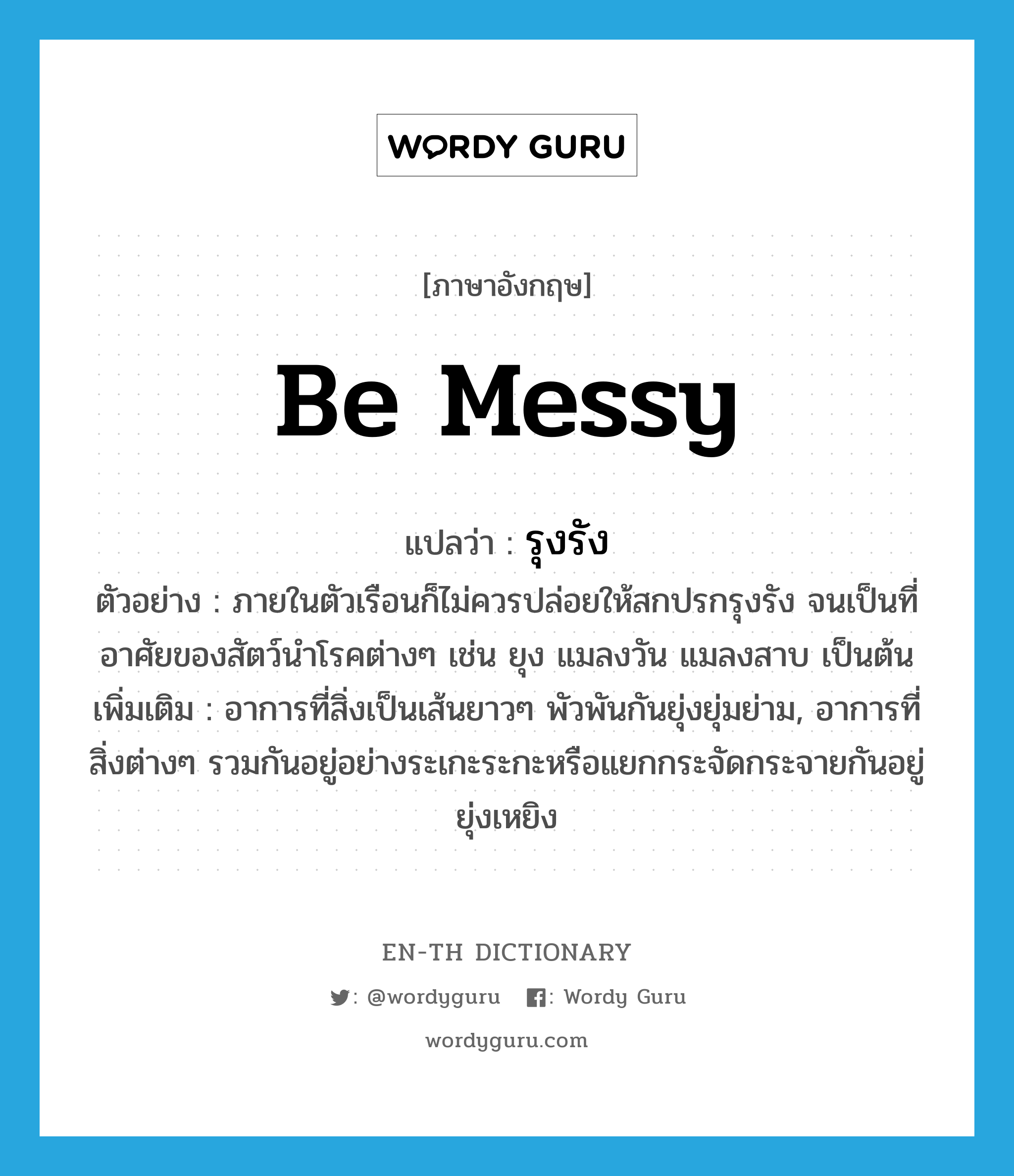 be messy แปลว่า?, คำศัพท์ภาษาอังกฤษ be messy แปลว่า รุงรัง ประเภท V ตัวอย่าง ภายในตัวเรือนก็ไม่ควรปล่อยให้สกปรกรุงรัง จนเป็นที่อาศัยของสัตว์นำโรคต่างๆ เช่น ยุง แมลงวัน แมลงสาบ เป็นต้น เพิ่มเติม อาการที่สิ่งเป็นเส้นยาวๆ พัวพันกันยุ่งยุ่มย่าม, อาการที่สิ่งต่างๆ รวมกันอยู่อย่างระเกะระกะหรือแยกกระจัดกระจายกันอยู่ยุ่งเหยิง หมวด V