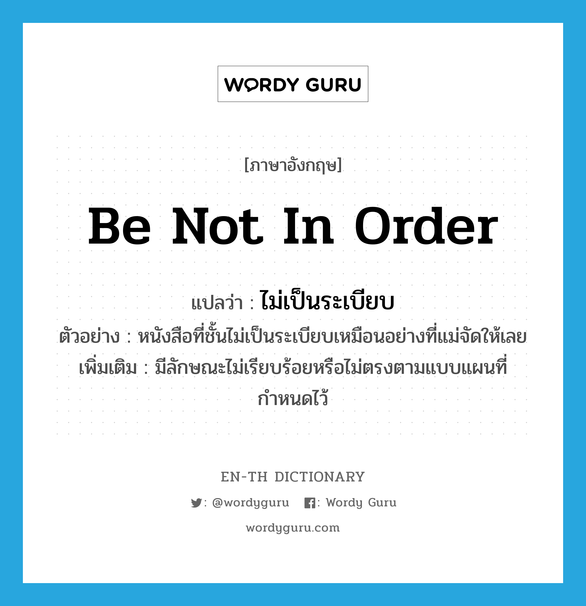 be not in order แปลว่า?, คำศัพท์ภาษาอังกฤษ be not in order แปลว่า ไม่เป็นระเบียบ ประเภท V ตัวอย่าง หนังสือที่ชั้นไม่เป็นระเบียบเหมือนอย่างที่แม่จัดให้เลย เพิ่มเติม มีลักษณะไม่เรียบร้อยหรือไม่ตรงตามแบบแผนที่กำหนดไว้ หมวด V