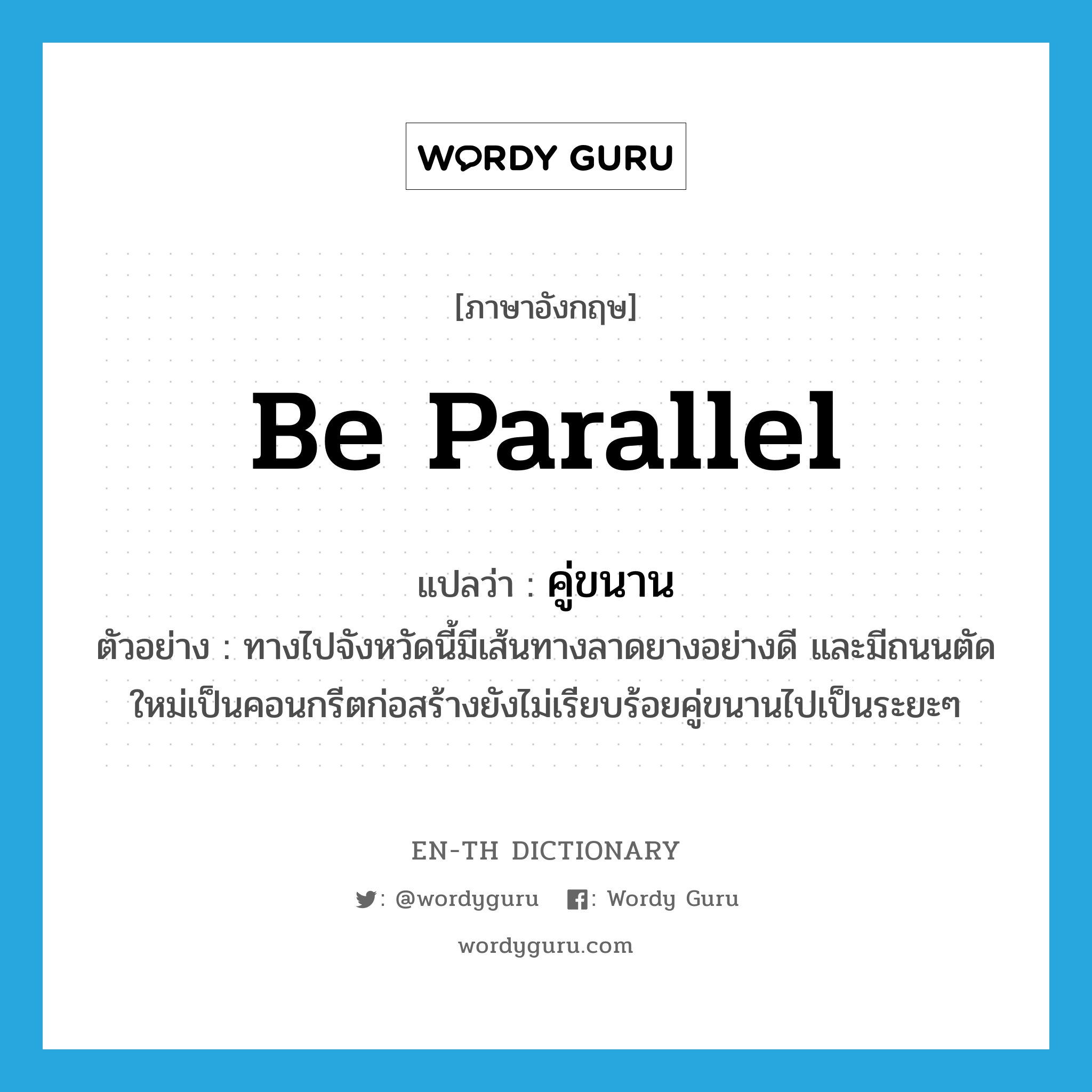 be parallel แปลว่า?, คำศัพท์ภาษาอังกฤษ be parallel แปลว่า คู่ขนาน ประเภท V ตัวอย่าง ทางไปจังหวัดนี้มีเส้นทางลาดยางอย่างดี และมีถนนตัดใหม่เป็นคอนกรีตก่อสร้างยังไม่เรียบร้อยคู่ขนานไปเป็นระยะๆ หมวด V