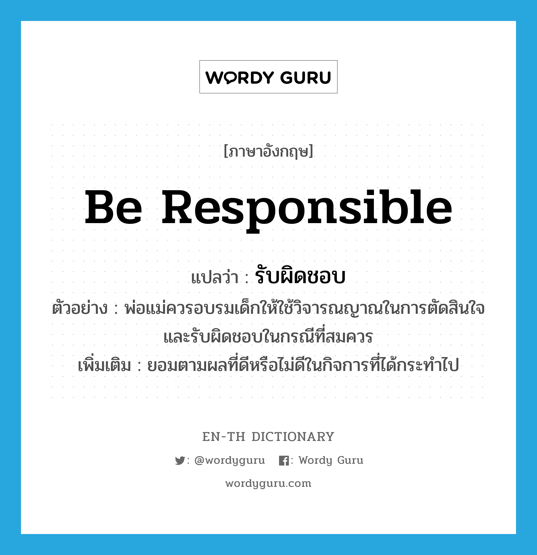 be responsible แปลว่า?, คำศัพท์ภาษาอังกฤษ be responsible แปลว่า รับผิดชอบ ประเภท V ตัวอย่าง พ่อแม่ควรอบรมเด็กให้ใช้วิจารณญาณในการตัดสินใจ และรับผิดชอบในกรณีที่สมควร เพิ่มเติม ยอมตามผลที่ดีหรือไม่ดีในกิจการที่ได้กระทำไป หมวด V