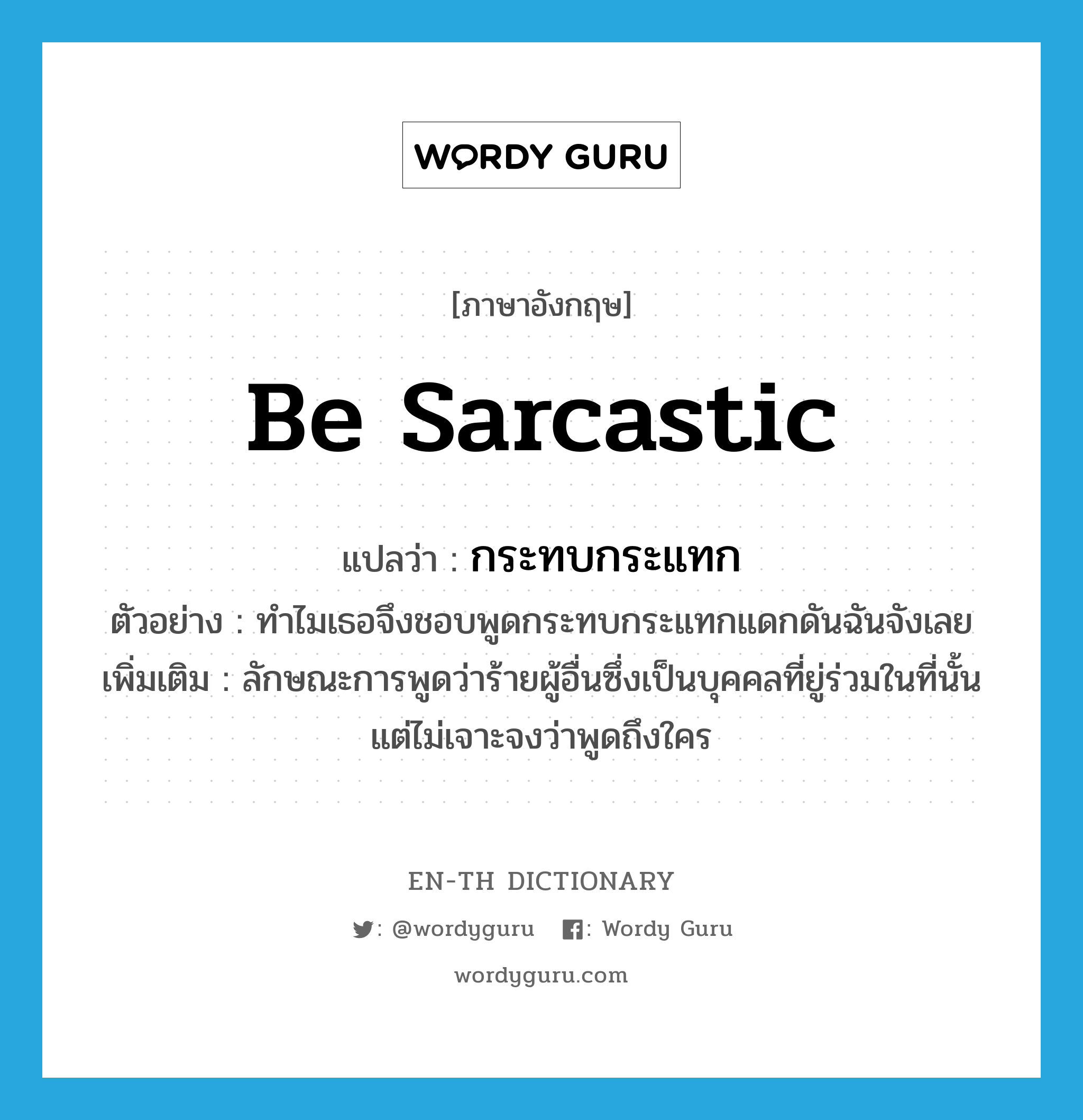 be sarcastic แปลว่า?, คำศัพท์ภาษาอังกฤษ be sarcastic แปลว่า กระทบกระแทก ประเภท V ตัวอย่าง ทำไมเธอจึงชอบพูดกระทบกระแทกแดกดันฉันจังเลย เพิ่มเติม ลักษณะการพูดว่าร้ายผู้อื่นซึ่งเป็นบุคคลที่ยู่ร่วมในที่นั้น แต่ไม่เจาะจงว่าพูดถึงใคร หมวด V