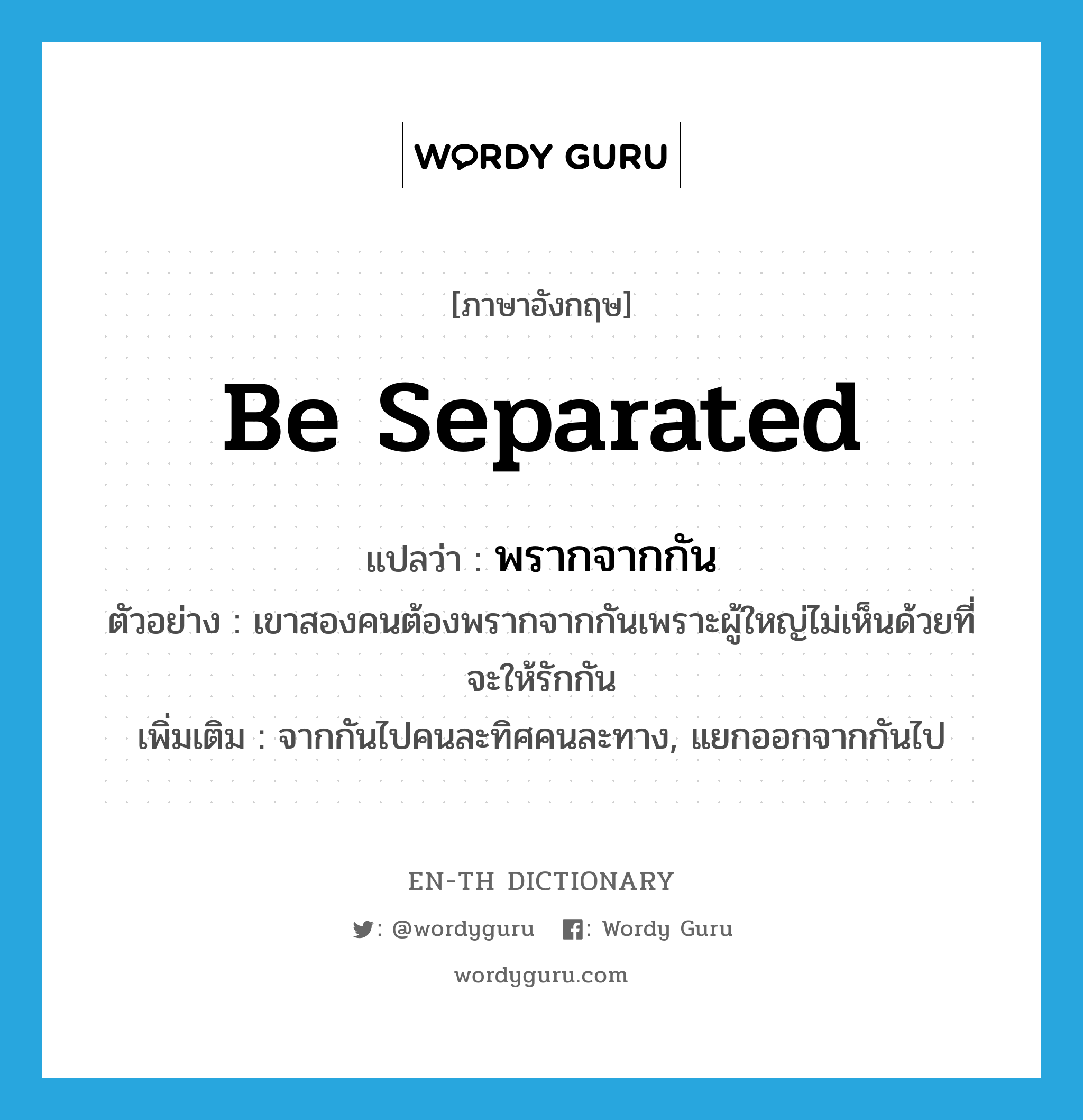 พรากจากกัน ภาษาอังกฤษ?, คำศัพท์ภาษาอังกฤษ พรากจากกัน แปลว่า be separated ประเภท V ตัวอย่าง เขาสองคนต้องพรากจากกันเพราะผู้ใหญ่ไม่เห็นด้วยที่จะให้รักกัน เพิ่มเติม จากกันไปคนละทิศคนละทาง, แยกออกจากกันไป หมวด V