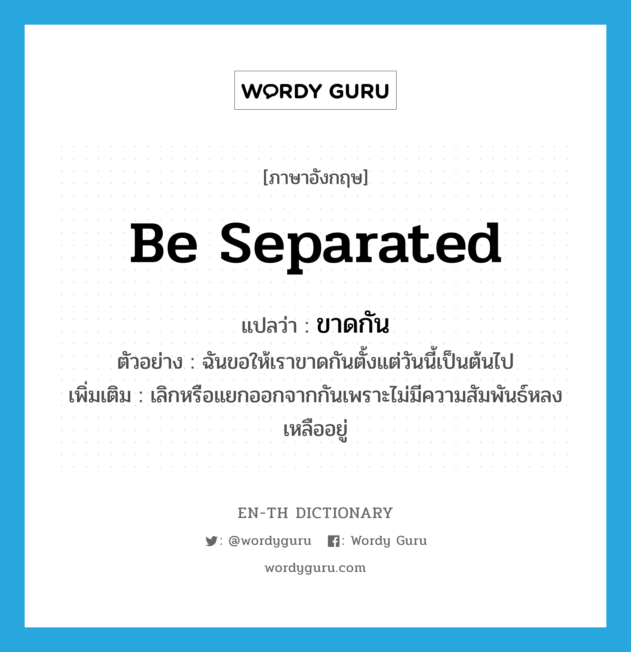 ขาดกัน ภาษาอังกฤษ?, คำศัพท์ภาษาอังกฤษ ขาดกัน แปลว่า be separated ประเภท V ตัวอย่าง ฉันขอให้เราขาดกันตั้งแต่วันนี้เป็นต้นไป เพิ่มเติม เลิกหรือแยกออกจากกันเพราะไม่มีความสัมพันธ์หลงเหลืออยู่ หมวด V