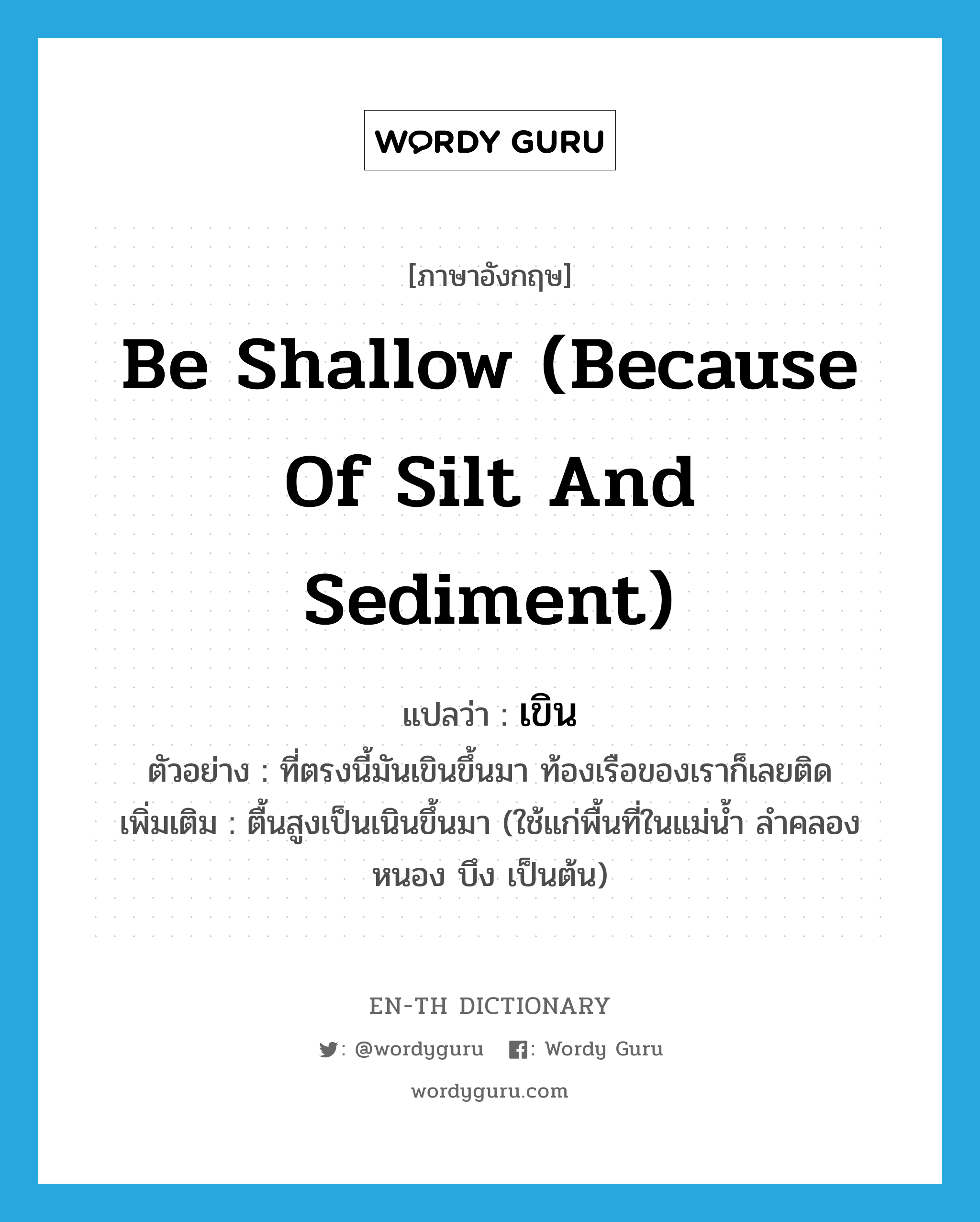 เขิน ภาษาอังกฤษ?, คำศัพท์ภาษาอังกฤษ เขิน แปลว่า be shallow (because of silt and sediment) ประเภท V ตัวอย่าง ที่ตรงนี้มันเขินขึ้นมา ท้องเรือของเราก็เลยติด เพิ่มเติม ตื้นสูงเป็นเนินขึ้นมา (ใช้แก่พื้นที่ในแม่น้ำ ลำคลอง หนอง บึง เป็นต้น) หมวด V