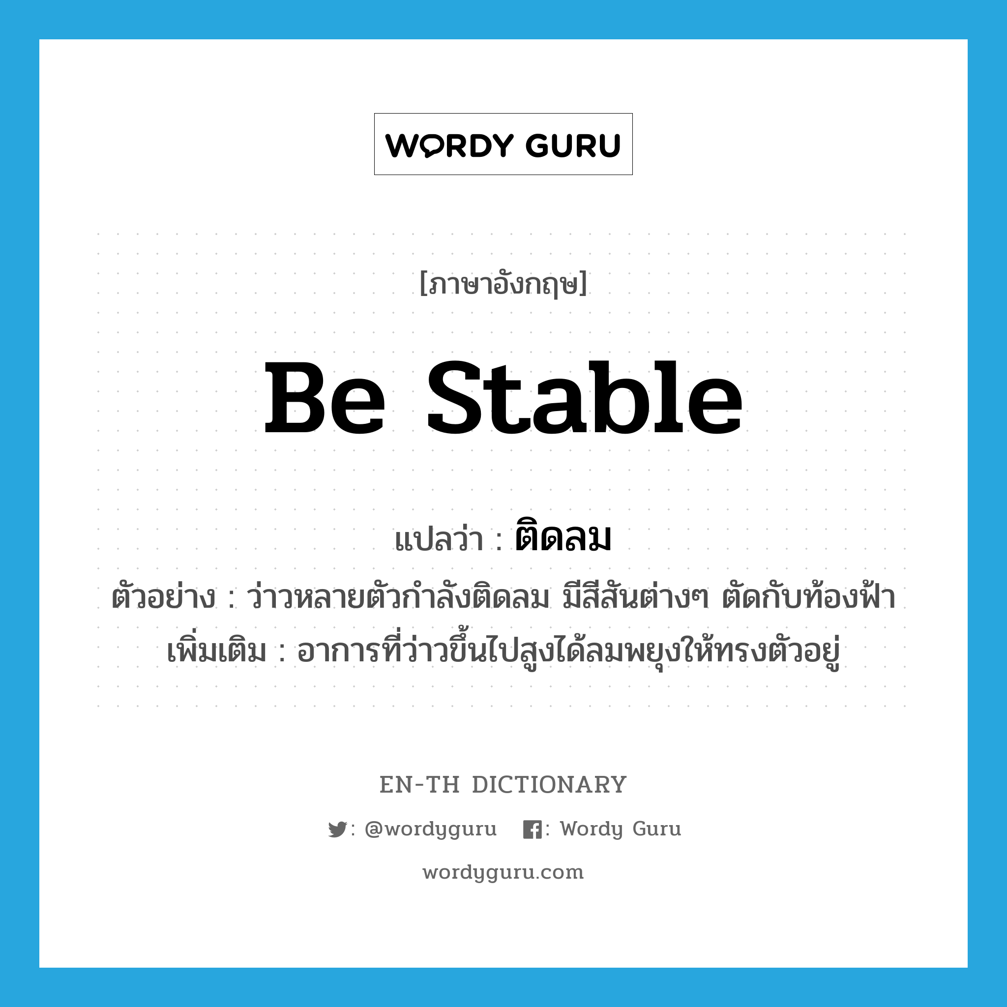 be stable แปลว่า?, คำศัพท์ภาษาอังกฤษ be stable แปลว่า ติดลม ประเภท V ตัวอย่าง ว่าวหลายตัวกำลังติดลม มีสีสันต่างๆ ตัดกับท้องฟ้า เพิ่มเติม อาการที่ว่าวขึ้นไปสูงได้ลมพยุงให้ทรงตัวอยู่ หมวด V