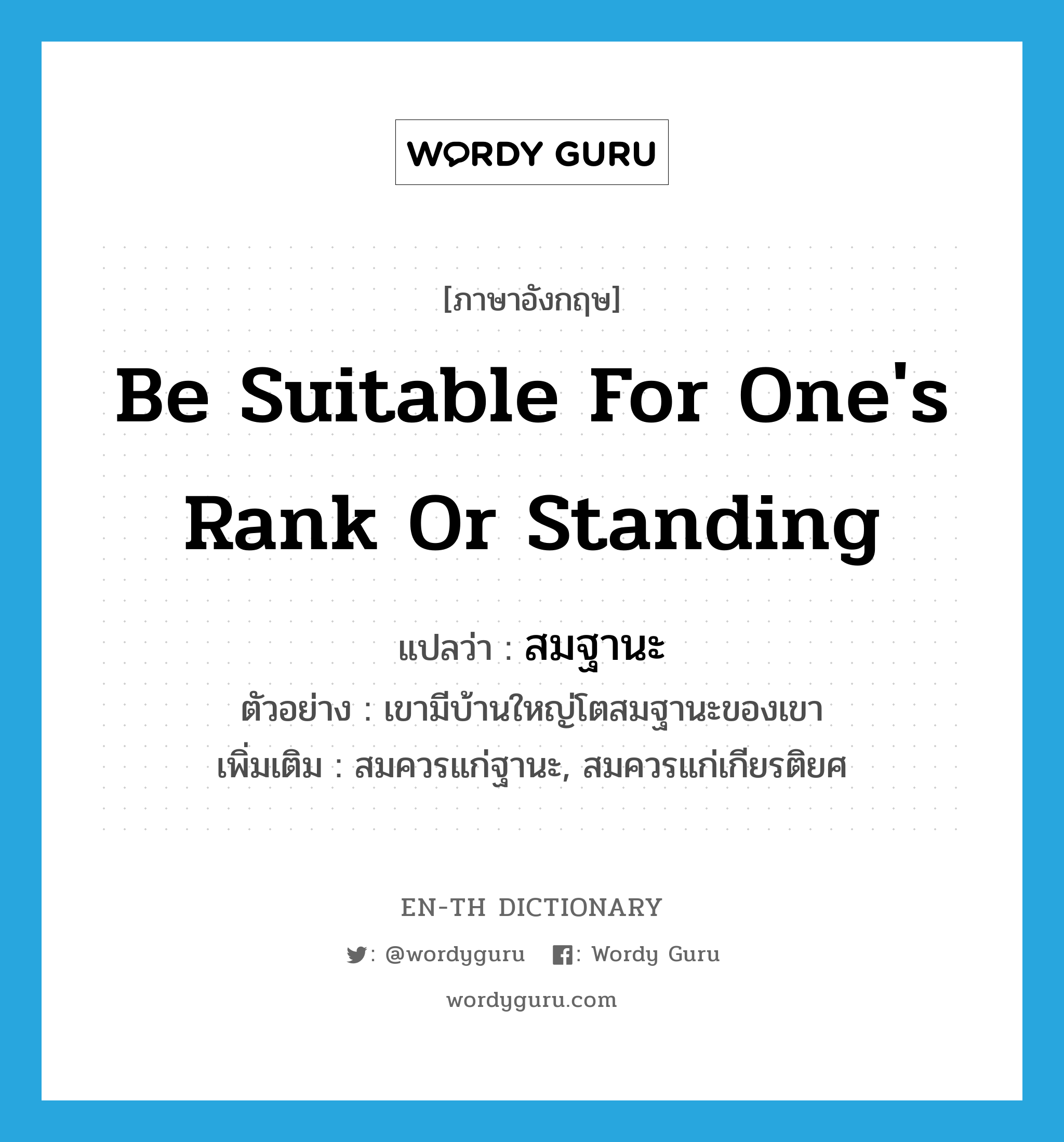 be suitable for one&#39;s rank or standing แปลว่า?, คำศัพท์ภาษาอังกฤษ be suitable for one&#39;s rank or standing แปลว่า สมฐานะ ประเภท V ตัวอย่าง เขามีบ้านใหญ่โตสมฐานะของเขา เพิ่มเติม สมควรแก่ฐานะ, สมควรแก่เกียรติยศ หมวด V