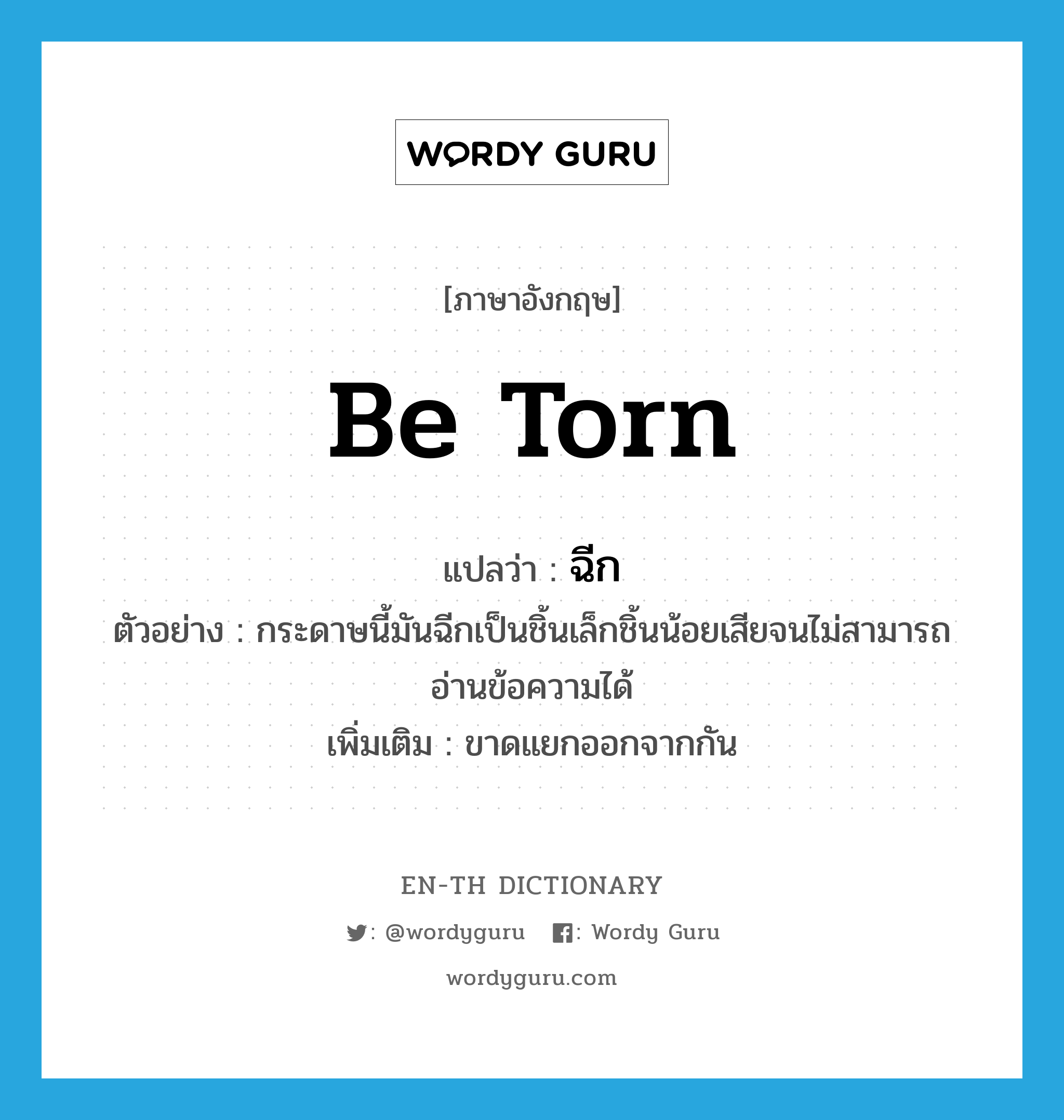 be torn แปลว่า?, คำศัพท์ภาษาอังกฤษ be torn แปลว่า ฉีก ประเภท V ตัวอย่าง กระดาษนี้มันฉีกเป็นชิ้นเล็กชิ้นน้อยเสียจนไม่สามารถอ่านข้อความได้ เพิ่มเติม ขาดแยกออกจากกัน หมวด V