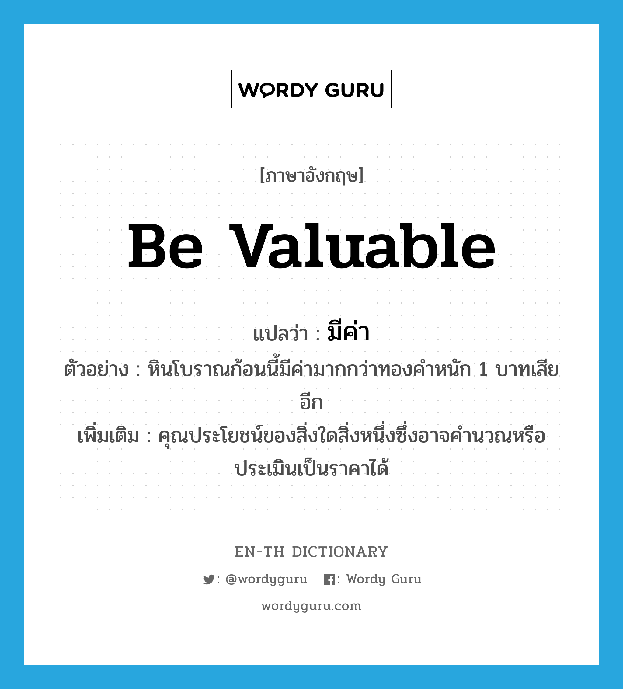 be valuable แปลว่า?, คำศัพท์ภาษาอังกฤษ be valuable แปลว่า มีค่า ประเภท V ตัวอย่าง หินโบราณก้อนนี้มีค่ามากกว่าทองคำหนัก 1 บาทเสียอีก เพิ่มเติม คุณประโยชน์ของสิ่งใดสิ่งหนึ่งซึ่งอาจคำนวณหรือประเมินเป็นราคาได้ หมวด V