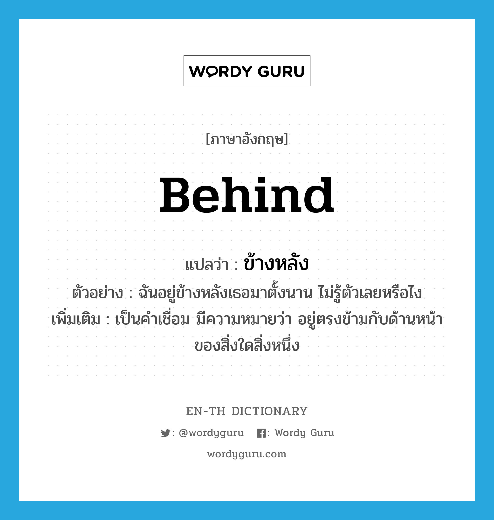 behind แปลว่า?, คำศัพท์ภาษาอังกฤษ behind แปลว่า ข้างหลัง ประเภท PREP ตัวอย่าง ฉันอยู่ข้างหลังเธอมาตั้งนาน ไม่รู้ตัวเลยหรือไง เพิ่มเติม เป็นคำเชื่อม มีความหมายว่า อยู่ตรงข้ามกับด้านหน้าของสิ่งใดสิ่งหนึ่ง หมวด PREP