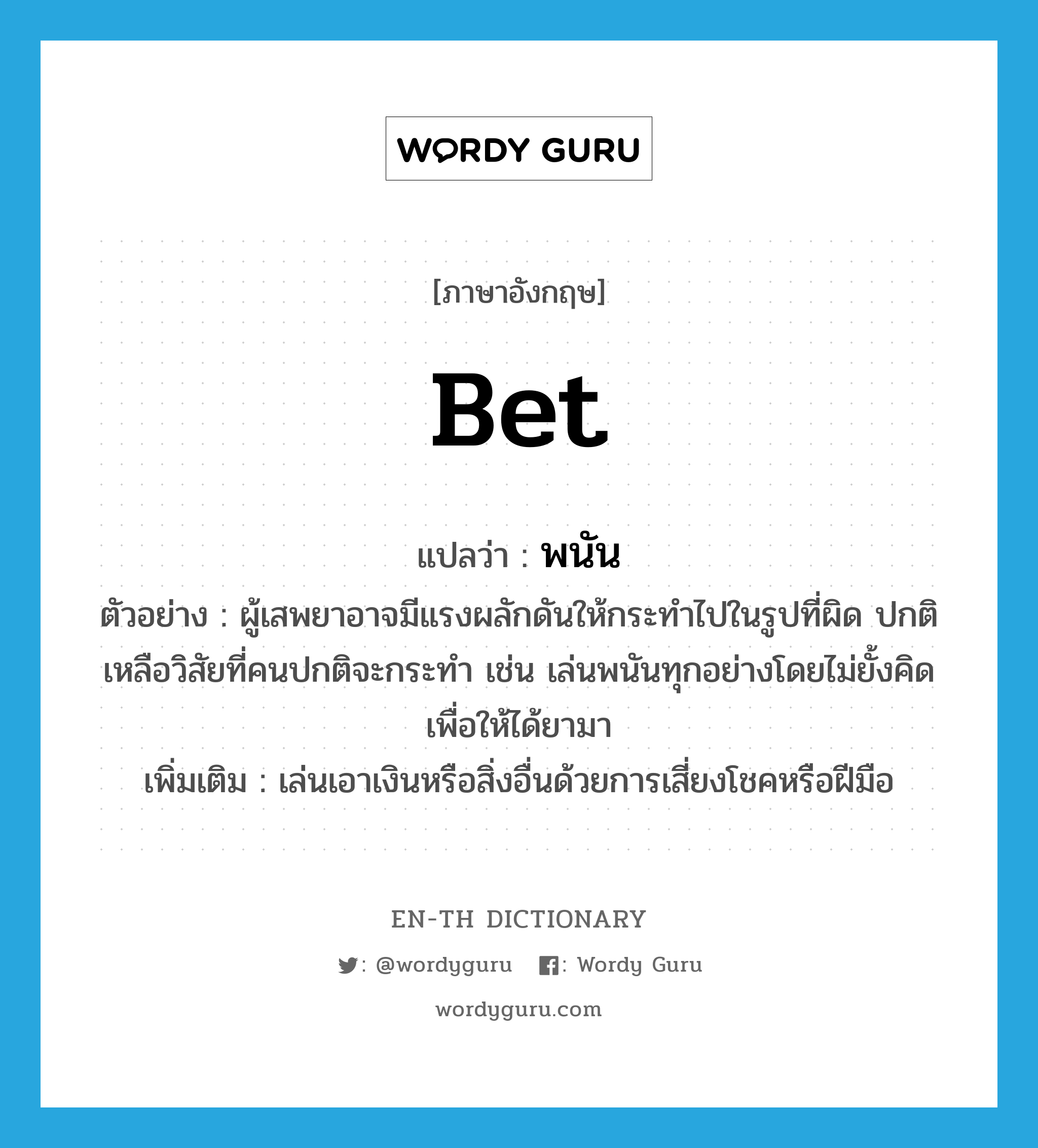 bet แปลว่า?, คำศัพท์ภาษาอังกฤษ bet แปลว่า พนัน ประเภท V ตัวอย่าง ผู้เสพยาอาจมีแรงผลักดันให้กระทำไปในรูปที่ผิด ปกติเหลือวิสัยที่คนปกติจะกระทำ เช่น เล่นพนันทุกอย่างโดยไม่ยั้งคิดเพื่อให้ได้ยามา เพิ่มเติม เล่นเอาเงินหรือสิ่งอื่นด้วยการเสี่ยงโชคหรือฝีมือ หมวด V