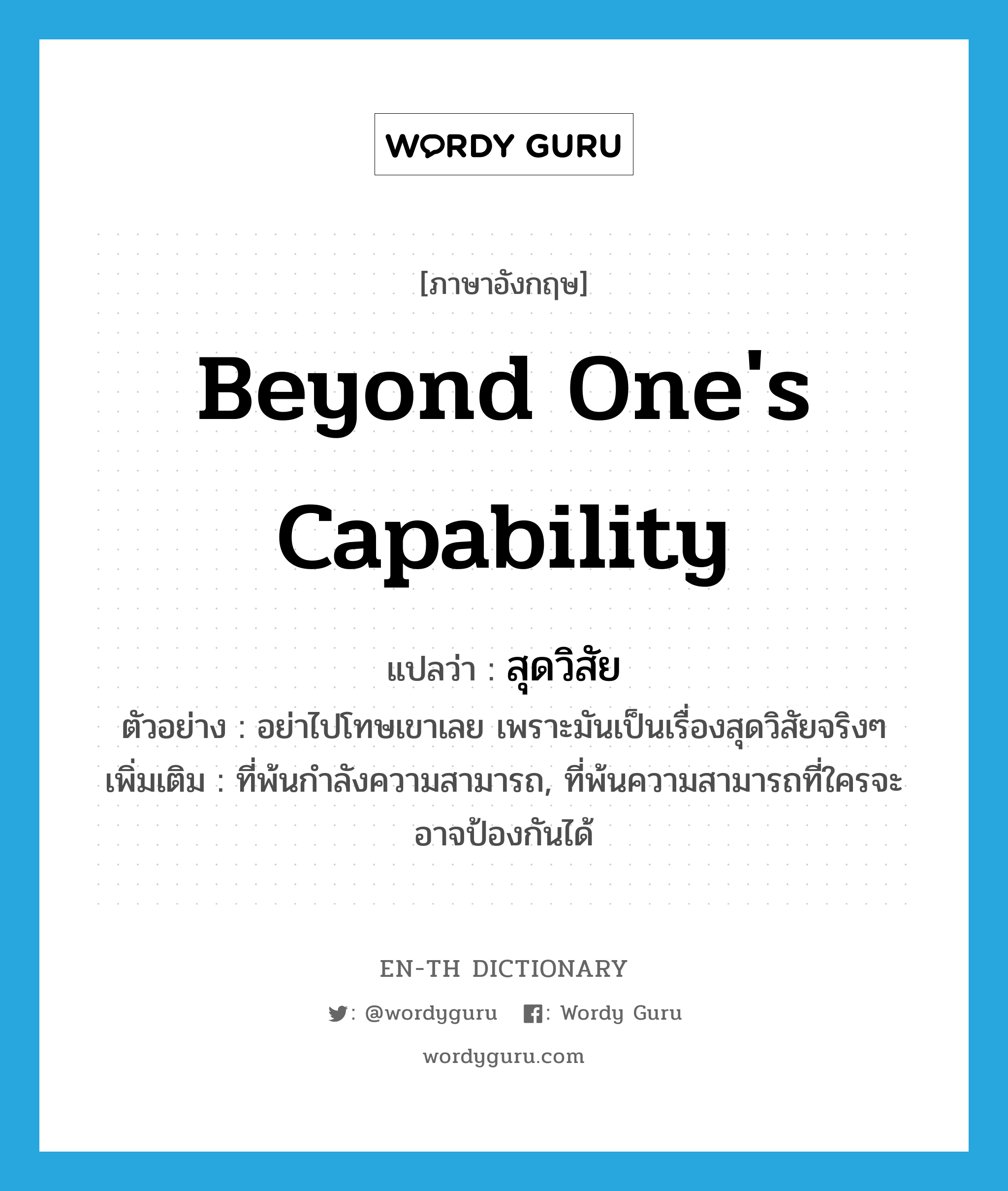 beyond one&#39;s capability แปลว่า?, คำศัพท์ภาษาอังกฤษ beyond one&#39;s capability แปลว่า สุดวิสัย ประเภท ADJ ตัวอย่าง อย่าไปโทษเขาเลย เพราะมันเป็นเรื่องสุดวิสัยจริงๆ เพิ่มเติม ที่พ้นกำลังความสามารถ, ที่พ้นความสามารถที่ใครจะอาจป้องกันได้ หมวด ADJ