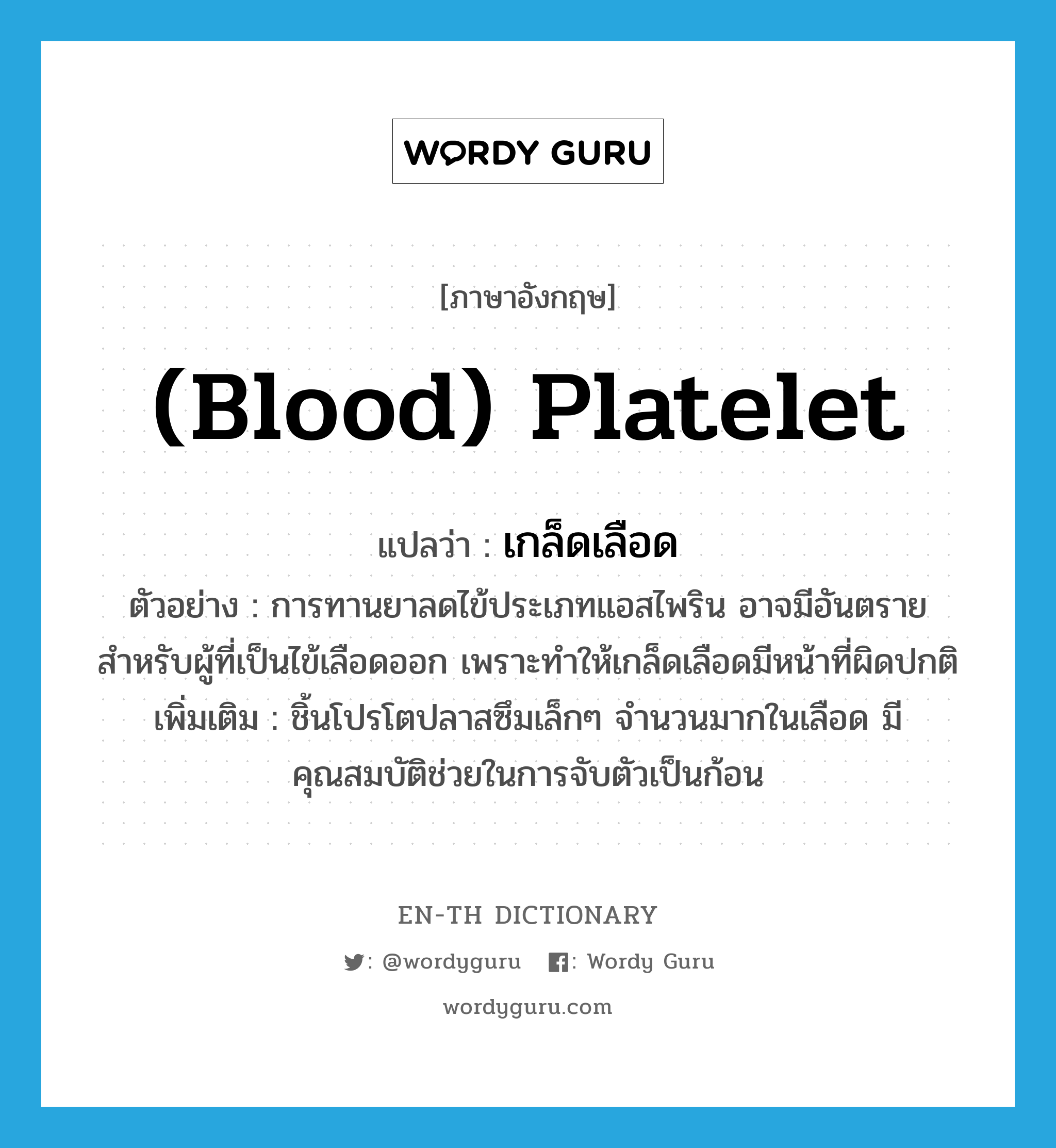 เกล็ดเลือด ภาษาอังกฤษ?, คำศัพท์ภาษาอังกฤษ เกล็ดเลือด แปลว่า (blood) platelet ประเภท N ตัวอย่าง การทานยาลดไข้ประเภทแอสไพริน อาจมีอันตรายสำหรับผู้ที่เป็นไข้เลือดออก เพราะทำให้เกล็ดเลือดมีหน้าที่ผิดปกติ เพิ่มเติม ชิ้นโปรโตปลาสซึมเล็กๆ จำนวนมากในเลือด มีคุณสมบัติช่วยในการจับตัวเป็นก้อน หมวด N