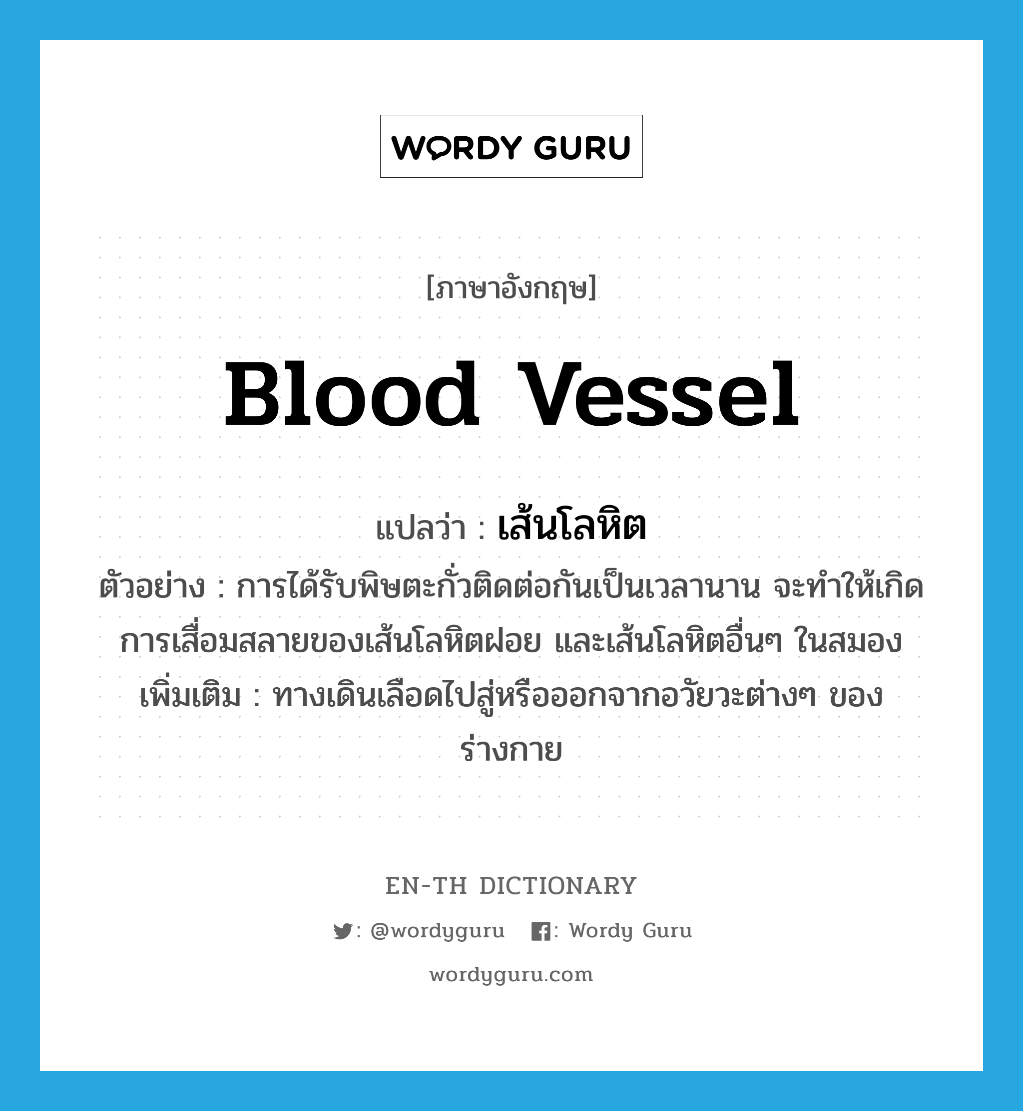 blood vessel แปลว่า?, คำศัพท์ภาษาอังกฤษ blood vessel แปลว่า เส้นโลหิต ประเภท N ตัวอย่าง การได้รับพิษตะกั่วติดต่อกันเป็นเวลานาน จะทำให้เกิดการเสื่อมสลายของเส้นโลหิตฝอย และเส้นโลหิตอื่นๆ ในสมอง เพิ่มเติม ทางเดินเลือดไปสู่หรือออกจากอวัยวะต่างๆ ของร่างกาย หมวด N