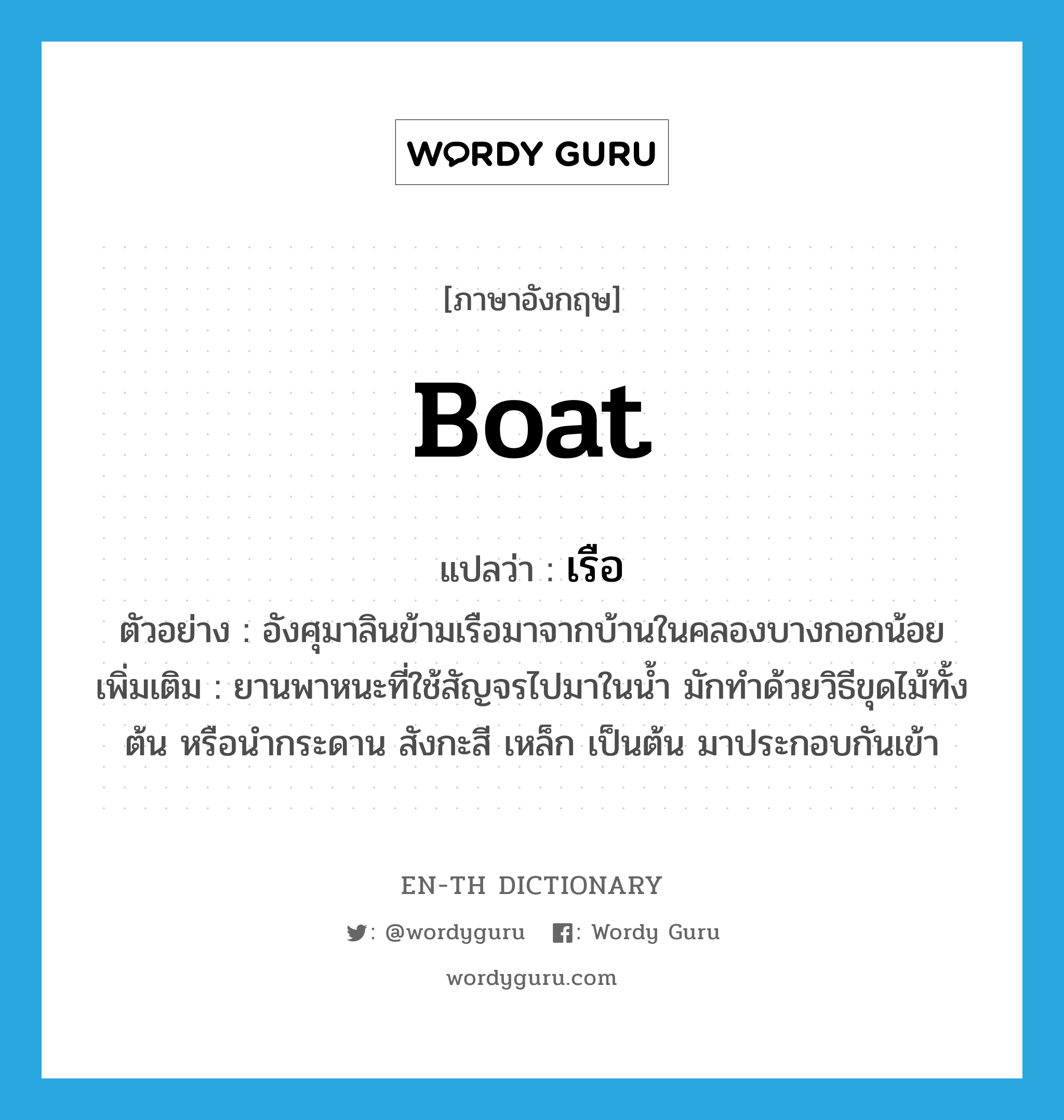 boat แปลว่า?, คำศัพท์ภาษาอังกฤษ boat แปลว่า เรือ ประเภท N ตัวอย่าง อังศุมาลินข้ามเรือมาจากบ้านในคลองบางกอกน้อย เพิ่มเติม ยานพาหนะที่ใช้สัญจรไปมาในน้ำ มักทำด้วยวิธีขุดไม้ทั้งต้น หรือนำกระดาน สังกะสี เหล็ก เป็นต้น มาประกอบกันเข้า หมวด N