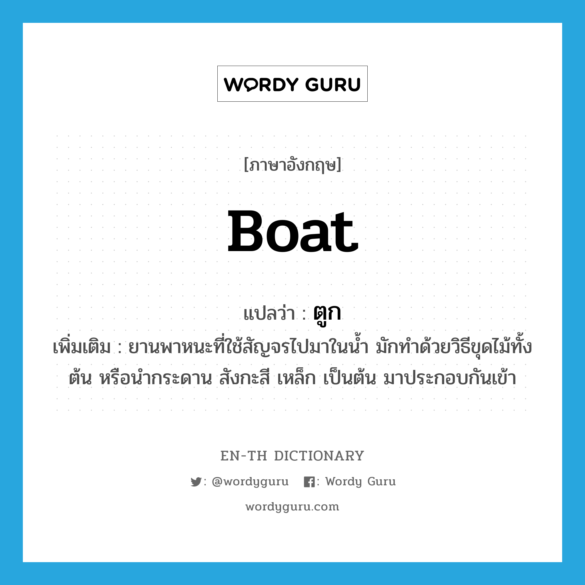 boat แปลว่า?, คำศัพท์ภาษาอังกฤษ boat แปลว่า ตูก ประเภท N เพิ่มเติม ยานพาหนะที่ใช้สัญจรไปมาในน้ำ มักทำด้วยวิธีขุดไม้ทั้งต้น หรือนำกระดาน สังกะสี เหล็ก เป็นต้น มาประกอบกันเข้า หมวด N