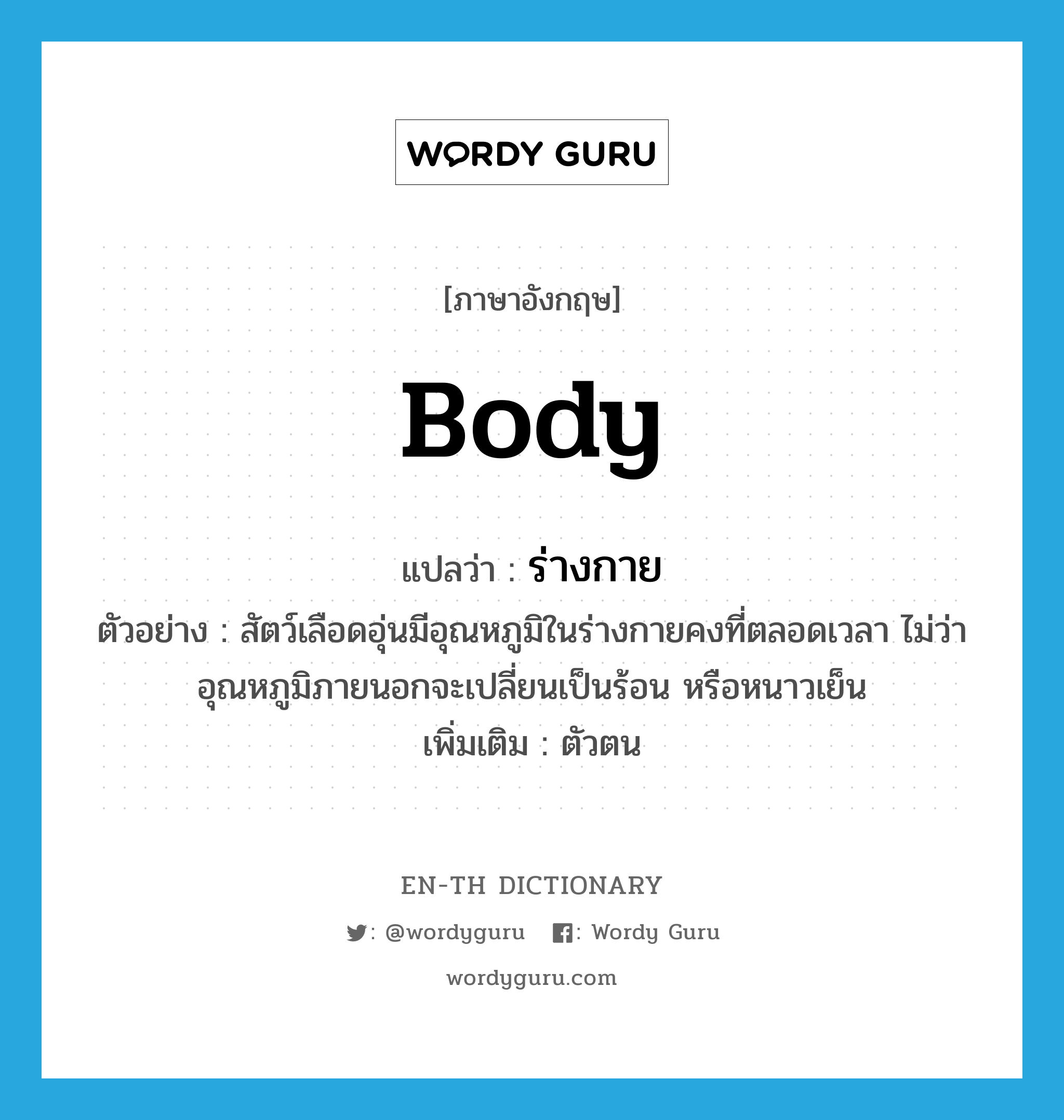 body แปลว่า?, คำศัพท์ภาษาอังกฤษ body แปลว่า ร่างกาย ประเภท N ตัวอย่าง สัตว์เลือดอุ่นมีอุณหภูมิในร่างกายคงที่ตลอดเวลา ไม่ว่าอุณหภูมิภายนอกจะเปลี่ยนเป็นร้อน หรือหนาวเย็น เพิ่มเติม ตัวตน หมวด N