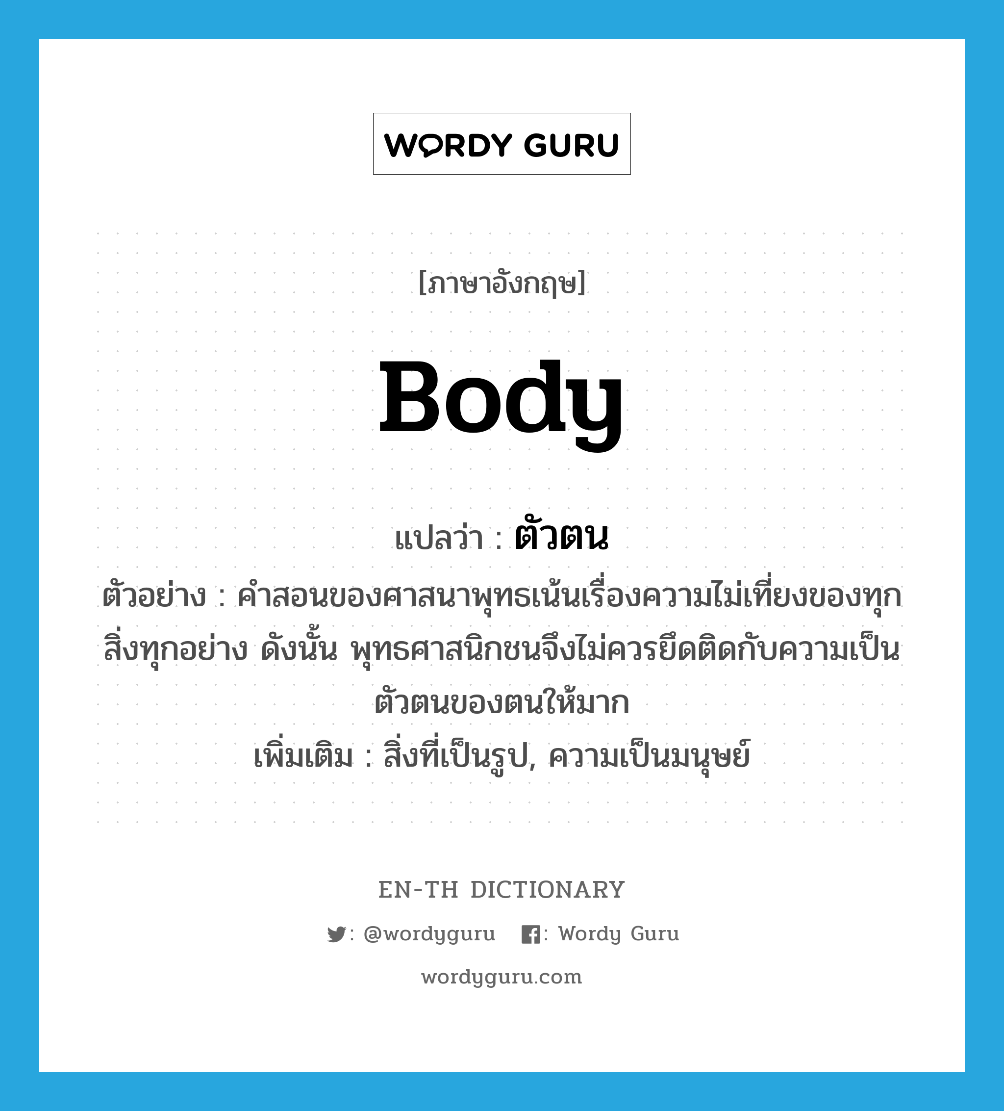 body แปลว่า?, คำศัพท์ภาษาอังกฤษ body แปลว่า ตัวตน ประเภท N ตัวอย่าง คำสอนของศาสนาพุทธเน้นเรื่องความไม่เที่ยงของทุกสิ่งทุกอย่าง ดังนั้น พุทธศาสนิกชนจึงไม่ควรยึดติดกับความเป็นตัวตนของตนให้มาก เพิ่มเติม สิ่งที่เป็นรูป, ความเป็นมนุษย์ หมวด N