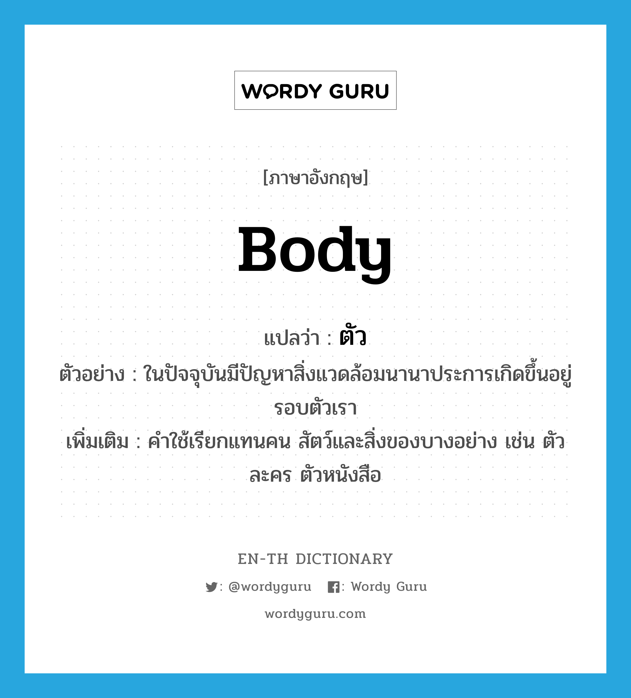 body แปลว่า?, คำศัพท์ภาษาอังกฤษ body แปลว่า ตัว ประเภท N ตัวอย่าง ในปัจจุบันมีปัญหาสิ่งแวดล้อมนานาประการเกิดขึ้นอยู่รอบตัวเรา เพิ่มเติม คำใช้เรียกแทนคน สัตว์และสิ่งของบางอย่าง เช่น ตัวละคร ตัวหนังสือ หมวด N