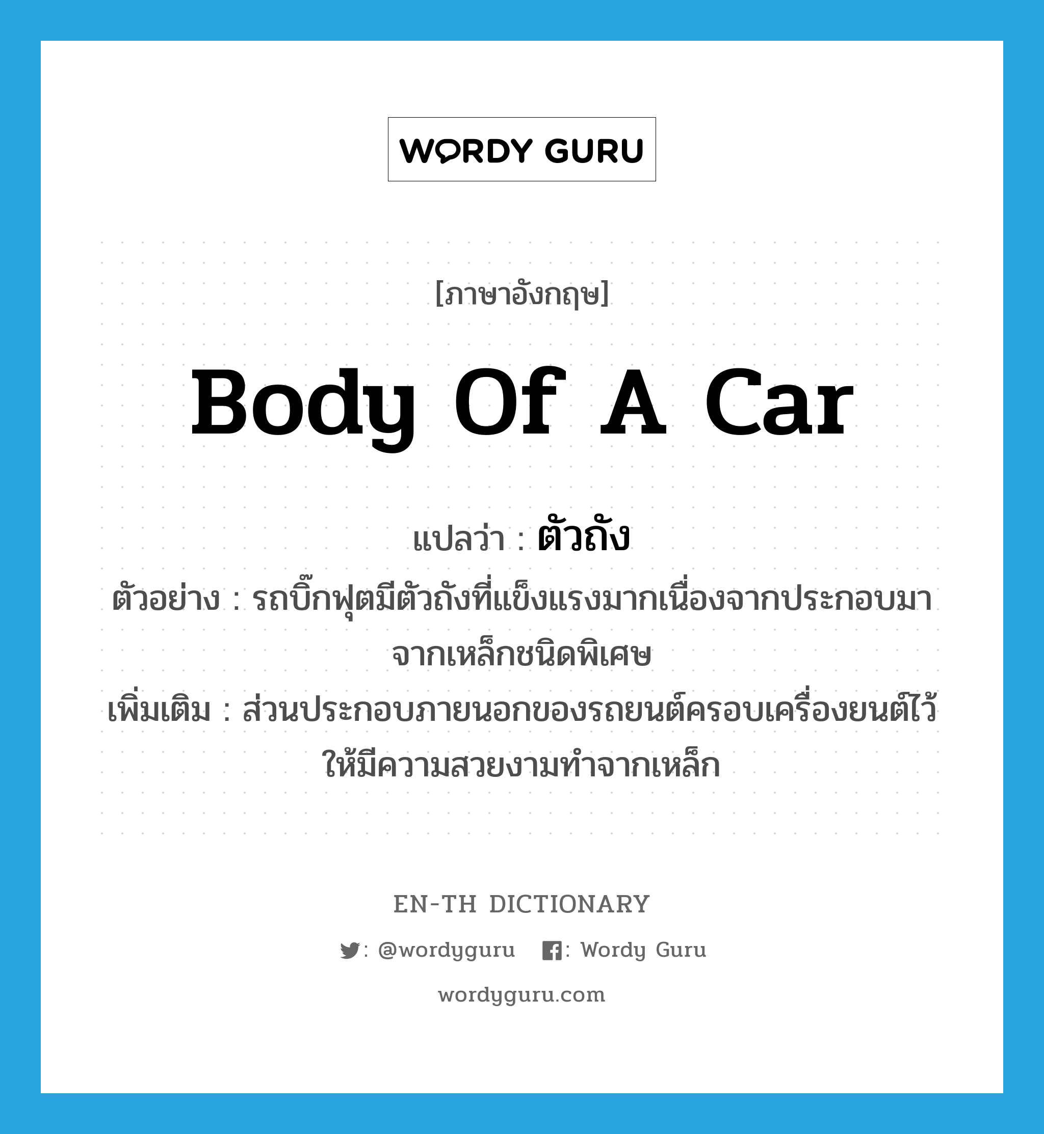 body of a car แปลว่า?, คำศัพท์ภาษาอังกฤษ body of a car แปลว่า ตัวถัง ประเภท N ตัวอย่าง รถบิ๊กฟุตมีตัวถังที่แข็งแรงมากเนื่องจากประกอบมาจากเหล็กชนิดพิเศษ เพิ่มเติม ส่วนประกอบภายนอกของรถยนต์ครอบเครื่องยนต์ไว้ให้มีความสวยงามทำจากเหล็ก หมวด N