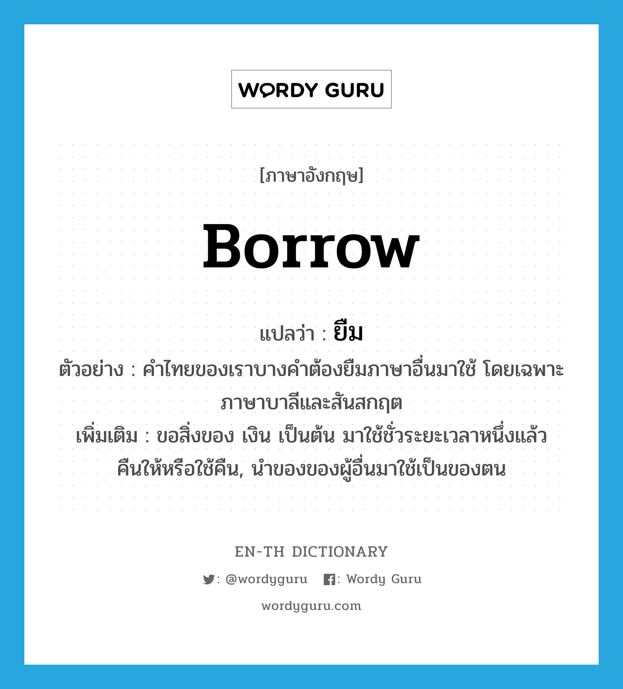 ยืม ภาษาอังกฤษ?, คำศัพท์ภาษาอังกฤษ ยืม แปลว่า borrow ประเภท V ตัวอย่าง คำไทยของเราบางคำต้องยืมภาษาอื่นมาใช้ โดยเฉพาะภาษาบาลีและสันสกฤต เพิ่มเติม ขอสิ่งของ เงิน เป็นต้น มาใช้ชั่วระยะเวลาหนึ่งแล้วคืนให้หรือใช้คืน, นำของของผู้อื่นมาใช้เป็นของตน หมวด V