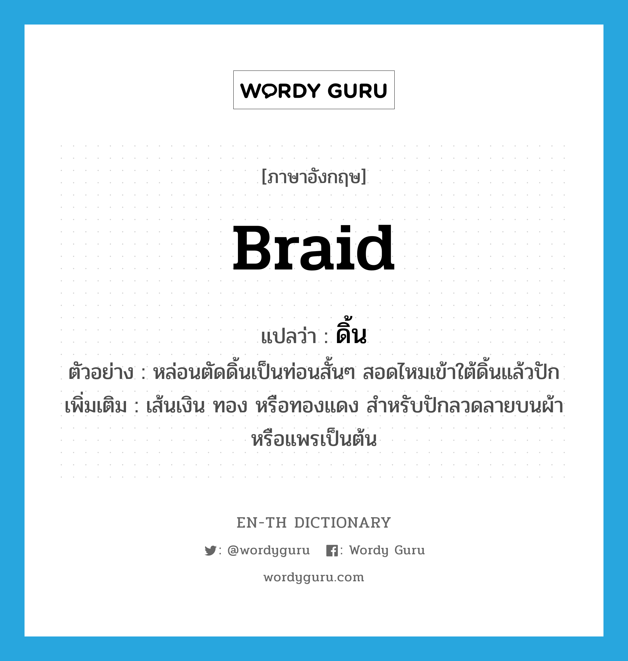 braid แปลว่า?, คำศัพท์ภาษาอังกฤษ braid แปลว่า ดิ้น ประเภท N ตัวอย่าง หล่อนตัดดิ้นเป็นท่อนสั้นๆ สอดไหมเข้าใต้ดิ้นแล้วปัก เพิ่มเติม เส้นเงิน ทอง หรือทองแดง สำหรับปักลวดลายบนผ้าหรือแพรเป็นต้น หมวด N