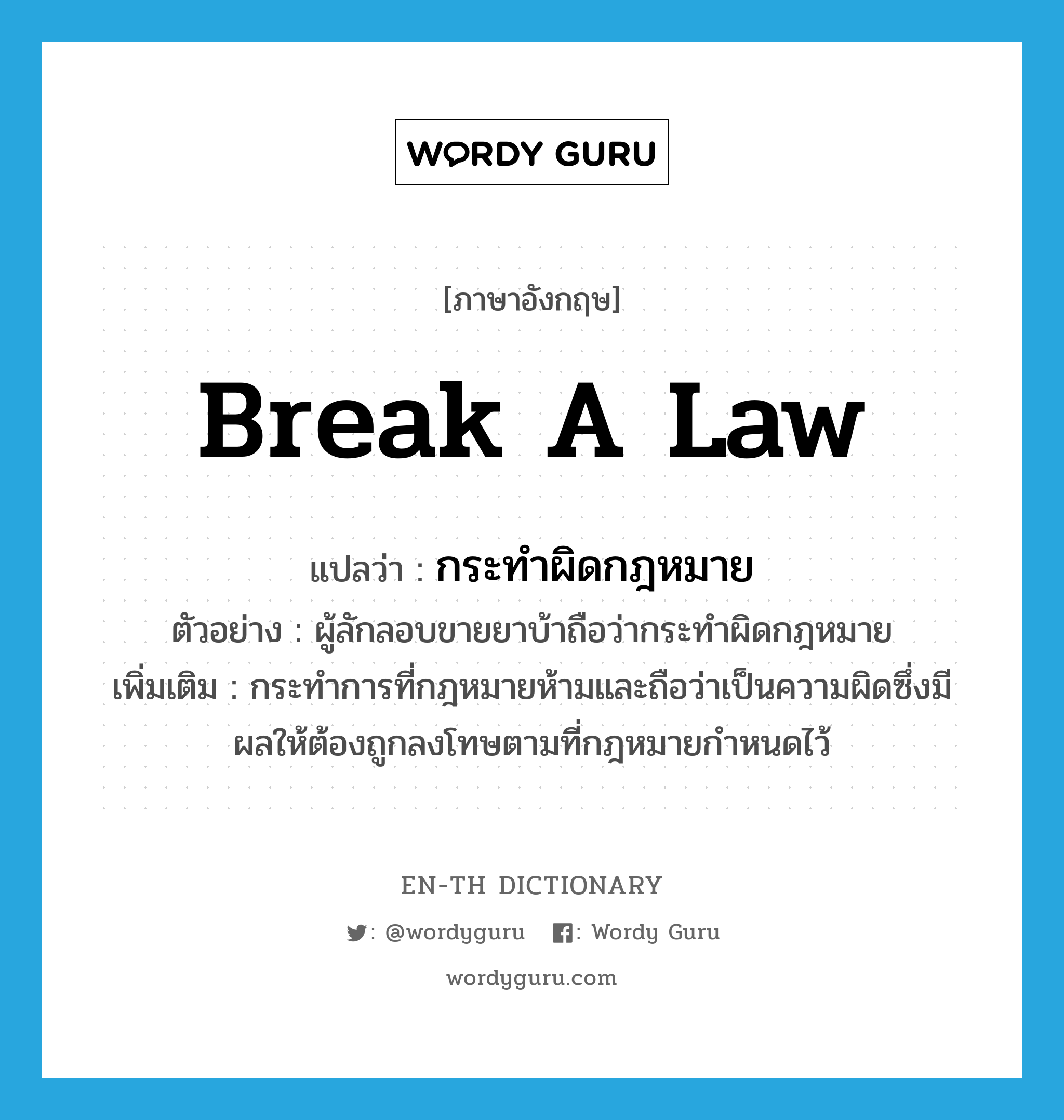 break a law แปลว่า?, คำศัพท์ภาษาอังกฤษ break a law แปลว่า กระทำผิดกฎหมาย ประเภท V ตัวอย่าง ผู้ลักลอบขายยาบ้าถือว่ากระทำผิดกฎหมาย เพิ่มเติม กระทำการที่กฎหมายห้ามและถือว่าเป็นความผิดซึ่งมีผลให้ต้องถูกลงโทษตามที่กฎหมายกำหนดไว้ หมวด V