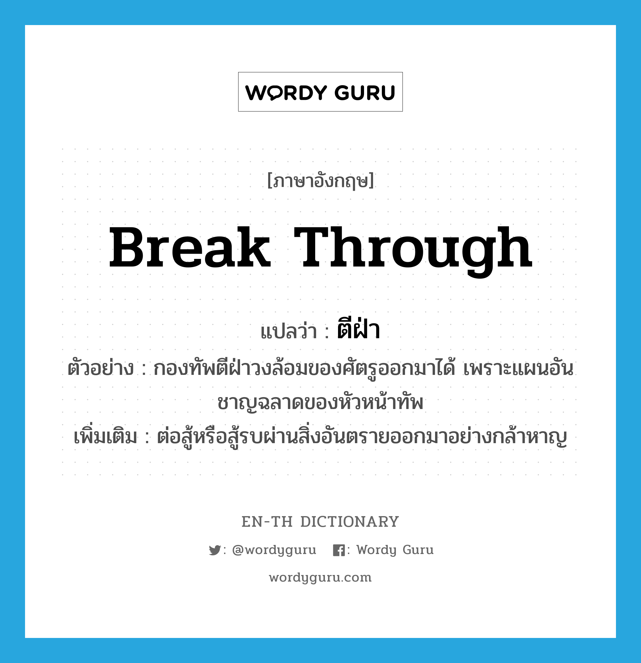 break through แปลว่า?, คำศัพท์ภาษาอังกฤษ break through แปลว่า ตีฝ่า ประเภท V ตัวอย่าง กองทัพตีฝ่าวงล้อมของศัตรูออกมาได้ เพราะแผนอันชาญฉลาดของหัวหน้าทัพ เพิ่มเติม ต่อสู้หรือสู้รบผ่านสิ่งอันตรายออกมาอย่างกล้าหาญ หมวด V