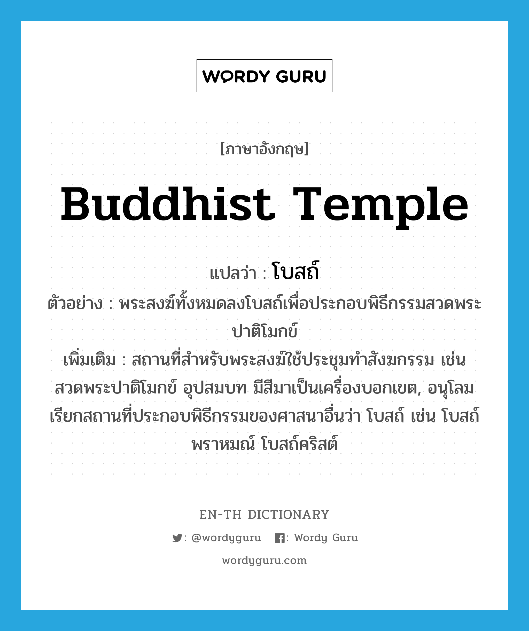 Buddhist temple แปลว่า?, คำศัพท์ภาษาอังกฤษ Buddhist temple แปลว่า โบสถ์ ประเภท N ตัวอย่าง พระสงฆ์ทั้งหมดลงโบสถ์เพื่อประกอบพิธีกรรมสวดพระปาติโมกข์ เพิ่มเติม สถานที่สำหรับพระสงฆ์ใช้ประชุมทำสังฆกรรม เช่น สวดพระปาติโมกข์ อุปสมบท มีสีมาเป็นเครื่องบอกเขต, อนุโลมเรียกสถานที่ประกอบพิธีกรรมของศาสนาอื่นว่า โบสถ์ เช่น โบสถ์พราหมณ์ โบสถ์คริสต์ หมวด N