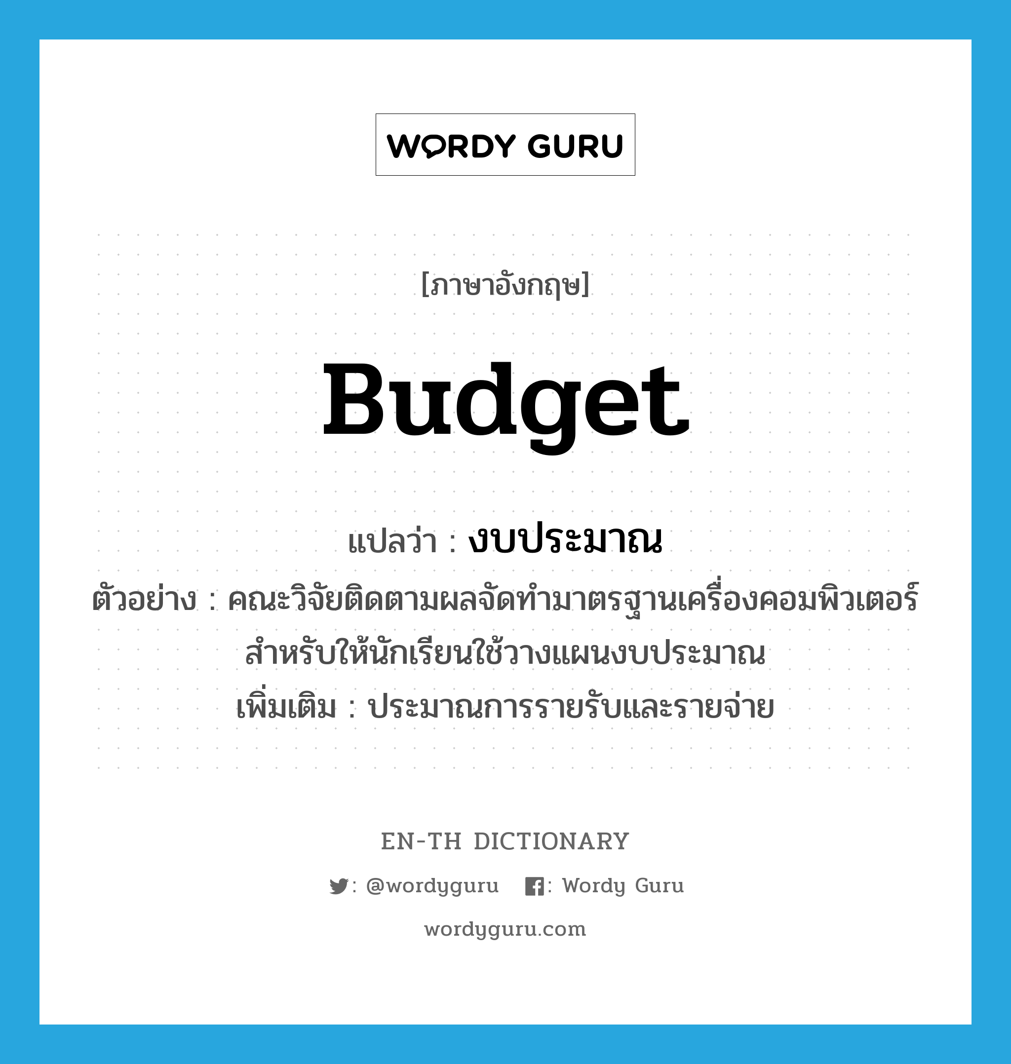 budget แปลว่า?, คำศัพท์ภาษาอังกฤษ budget แปลว่า งบประมาณ ประเภท N ตัวอย่าง คณะวิจัยติดตามผลจัดทำมาตรฐานเครื่องคอมพิวเตอร์สำหรับให้นักเรียนใช้วางแผนงบประมาณ เพิ่มเติม ประมาณการรายรับและรายจ่าย หมวด N