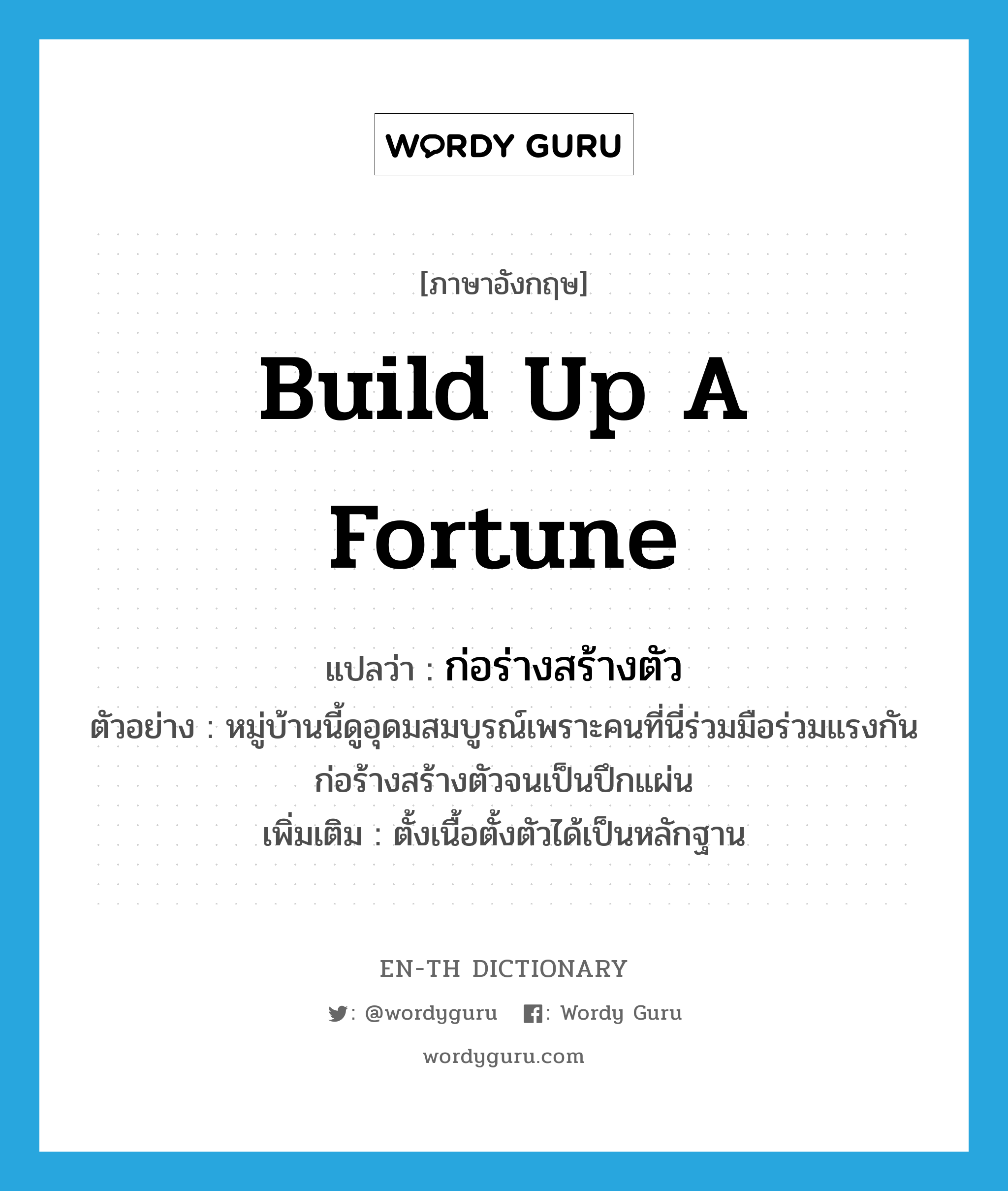 build up a fortune แปลว่า?, คำศัพท์ภาษาอังกฤษ build up a fortune แปลว่า ก่อร่างสร้างตัว ประเภท V ตัวอย่าง หมู่บ้านนี้ดูอุดมสมบูรณ์เพราะคนที่นี่ร่วมมือร่วมแรงกันก่อร้างสร้างตัวจนเป็นปึกแผ่น เพิ่มเติม ตั้งเนื้อตั้งตัวได้เป็นหลักฐาน หมวด V